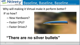 Baseline, Baseline, Baseline………
45
Why will making it Virtual make it perform better?
IF so how?
– New Hardware?
– Faster CPU?
– Faster Drives?
“There are no silver bullets”
 