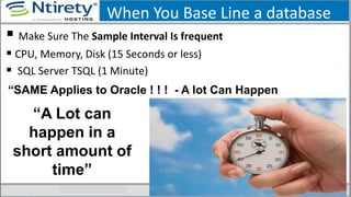 When You Base Line a database
 Make Sure The Sample Interval Is frequent
 CPU, Memory, Disk (15 Seconds or less)
 SQL Server TSQL (1 Minute)
“A Lot can
happen in a
short amount of
time”
“SAME Applies to Oracle ! ! ! - A lot Can Happen
 