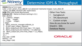 Determine IOPS & Throughput
ORION (Part of 11.2 now)
sudo -u root ./orion_linux_x86-64 -run advanced -testname traxpoc -num_disks 20
-cache_size 8000 -duration 240 -matrix basic
SLOB (Silly Little Oracle Benchmark)
Calibrate I/O – Native to Oracle starting in 11.1
SQL> declare
2 l_latency integer;
3 l_iops integer;
4 l_mbps integer;
5 begin
6 dbms_resource_manager.calibrate_io
7 (5,10,l_iops,l_mbps,l_latency);
8 dbms_output.put_line ('max_iops = '||l_iops);
9 dbms_output.put_line (’latency = '||l_latency);
10 dbms_output.put_line ('max_mbps = '||l_mbps);
11 end;
12 /
max_iops = 5348
latency = 10
max_mbps = 641
Other Free Tools:
• Swingbench
• TPC Benchmark
• Custom scripts
How do you know for sure?
Oracle’s - $$$:
Database Replay
 