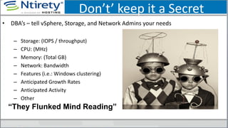 Don’t’ keep it a Secret
• DBA’s – tell vSphere, Storage, and Network Admins your needs
– Storage: (IOPS / throughput)
– CPU: (MHz)
– Memory: (Total GB)
– Network: Bandwidth
– Features (i.e.: Windows clustering)
– Anticipated Growth Rates
– Anticipated Activity
– Other
“They Flunked Mind Reading”
 