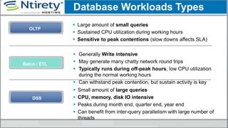 OLTP
 Large amount of small queries
 Sustained CPU utilization during working hours
 Sensitive to peak contentions (slow downs affects SLA)
 Generally Write intensive
 May generate many chatty network round trips
 Typically runs during off-peak hours, low CPU utilization
during the normal working hours
 Can withstand peak contention, but sustain activity is key
Batch / ETL
Database Workloads Types
DSS
 Small amount of large queries
 CPU, memory, disk IO intensive
 Peaks during month end, quarter end, year end
 Can benefit from inter-query parallelism with large number of
threads
 