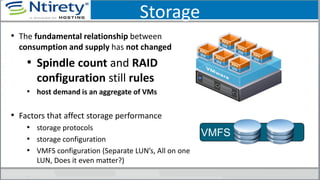 Storage
• The fundamental relationship between
consumption and supply has not changed
• Spindle count and RAID
configuration still rules
• host demand is an aggregate of VMs
• Factors that affect storage performance
• storage protocols
• storage configuration
• VMFS configuration (Separate LUN’s, All on one
LUN, Does it even matter?)
VMFS
 