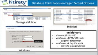 Database Thick Provision Eager Zeroed Options
Inflation
Storage vMotion
Windows
vmkfstools
- VMware KB 1011170
- vmkfstools –D “My VM.vmdk
- Eager or zeroedthick
- vmkfstools –k “My VM.vmdk
- converts to eager Zeroed
 