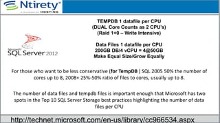 For those who want to be less conservative (for TempDB ) SQL 2005 50% the number of
cores up to 8, 2008+ 25%-50% ratio of files to cores, usually up to 8.
The number of data files and tempdb files is important enough that Microsoft has two
spots in the Top 10 SQL Server Storage best practices highlighting the number of data
files per CPU
TEMPDB 1 datafile per CPU
(DUAL Core Counts as 2 CPU’s)
(Raid 1+0 – Write Intensive)
Data Files 1 datafile per CPU
200GB DB/4 vCPU = 4@50GB
Make Equal Size/Grow Equally
http://technet.microsoft.com/en-us/library/cc966534.aspx
 