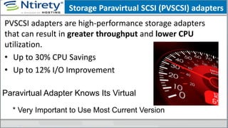 Storage Paravirtual SCSI (PVSCSI) adapters
PVSCSI adapters are high-performance storage adapters
that can result in greater throughput and lower CPU
utilization.
• Up to 30% CPU Savings
• Up to 12% I/O Improvement
Paravirtual Adapter Knows Its Virtual
* Very Important to Use Most Current Version
 