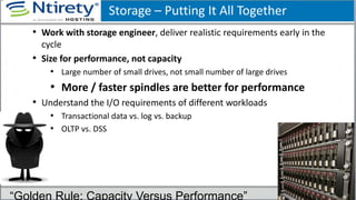 Storage – Putting It All Together
• Work with storage engineer, deliver realistic requirements early in the
cycle
• Size for performance, not capacity
• Large number of small drives, not small number of large drives
• More / faster spindles are better for performance
• Understand the I/O requirements of different workloads
• Transactional data vs. log vs. backup
• OLTP vs. DSS
“Golden Rule: Capacity Versus Performance”
 