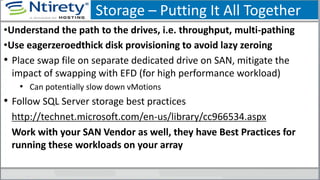 Storage – Putting It All Together
•Understand the path to the drives, i.e. throughput, multi-pathing
•Use eagerzeroedthick disk provisioning to avoid lazy zeroing
• Place swap file on separate dedicated drive on SAN, mitigate the
impact of swapping with EFD (for high performance workload)
• Can potentially slow down vMotions
• Follow SQL Server storage best practices
http://technet.microsoft.com/en-us/library/cc966534.aspx
Work with your SAN Vendor as well, they have Best Practices for
running these workloads on your array
 