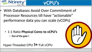 vCPU’s
• With Databases Avoid Over Commitment of
Processor Resources till have “actionable”
performance data you can scale (vCOPs)
• 1-1 Ratio Physical Cores to vCPU’s
• Out of the gate !
Hyper-Threaded CPU != Full vCPU
 