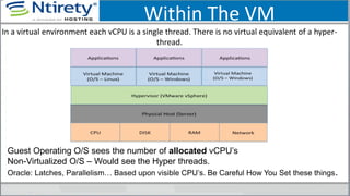 Within The VM
In a virtual environment each vCPU is a single thread. There is no virtual equivalent of a hyper-
thread.
Guest Operating O/S sees the number of allocated vCPU’s
Non-Virtualized O/S – Would see the Hyper threads.
Oracle: Latches, Parallelism… Based upon visible CPU’s. Be Careful How You Set these things.
 