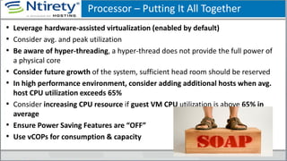 Processor – Putting It All Together
• Leverage hardware-assisted virtualization (enabled by default)
• Consider avg. and peak utilization
• Be aware of hyper-threading, a hyper-thread does not provide the full power of
a physical core
• Consider future growth of the system, sufficient head room should be reserved
• In high performance environment, consider adding additional hosts when avg.
host CPU utilization exceeds 65%
• Consider increasing CPU resource if guest VM CPU utilization is above 65% in
average
• Ensure Power Saving Features are “OFF”
• Use vCOPs for consumption & capacity
 