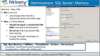 Optimizations SQL Server: Memory
Memory – Max / Min
 Min is set to 0
• only change when the OS is
requesting memory for other apps
 Max, is 2 TB by default
• Should not equal or exceed total VM
RAM, may lead to OS starvation
• Do not set to 0, may prevent SQL
from starting
• If using “Hot Add” remember to
modify this setting
SSQL Max Memory = VMMem – ThreadStack – OS Mem – VM Overhead
• ThreadStack = NumOfSQLThreads(ThreadStackSize)
• ThreadStackSize = 1 MB on x86 | 2 MB on x64
http://msdn.microsoft.com/en-us/library/ms178067.aspx
 