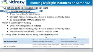 Running Multiple Instances on Same VM
Two options, and do nothing is not one of them
Option 1: Use max server memory
• Create max setting for each instance
• Give each instance memory proportional to expected workload / db size
• Do not exceed total RAM allocated to VM
Option 2: Use min server memory
• Create min settings for each instance
• Give each instance memory proportional to expected workload / db size
• The sum should be 1-2 GB less than RAM allocated to VM
 Settings can be modified without having to restart the instances
Pro Con
Max server memory
When a new process or instance starts, memory is
available immediately to fulfill the request
If instances are not running, the running instances
cannot access the available RAM
Min server memory
Running instances can leverage memory previously used
by instances that are no longer running
When a new process or instance starts, running
instances need to release memory
 