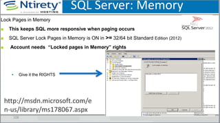 SQL Server: Memory
108
Lock Pages in Memory
■ This keeps SQL more responsive when paging occurs
■ SQL Server Lock Pages in Memory is ON in >= 32/64 bit Standard Edition (2012)
■ Account needs “Locked pages in Memory” rights
▪ Give it the RIGHTS
http://msdn.microsoft.com/e
n-us/library/ms178067.aspx
 