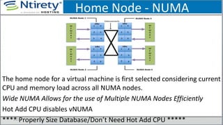 Home Node - NUMA
The home node for a virtual machine is first selected considering current
CPU and memory load across all NUMA nodes.
Wide NUMA Allows for the use of Multiple NUMA Nodes Efficiently
Hot Add CPU disables vNUMA
**** Properly Size Database/Don’t Need Hot Add CPU *****111
 