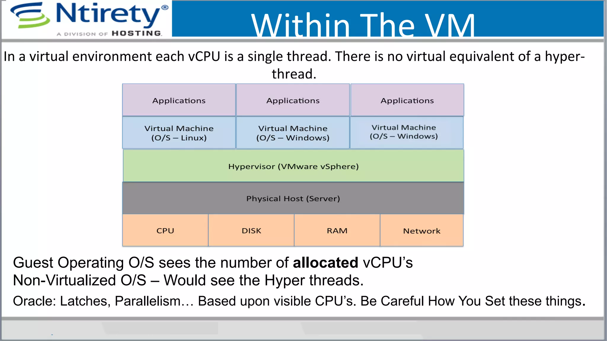 Within	
  The	
  VM	
  
In	
  a	
  virtual	
  environment	
  each	
  vCPU	
  is	
  a	
  single	
  thread.	
  There	
  is	
  no	
  virtual	
  equivalent	
  of	
  a	
  hyper-­‐
thread.	
  	
  
Guest Operating O/S sees the number of allocated vCPU’s
Non-Virtualized O/S – Would see the Hyper threads.
Oracle: Latches, Parallelism… Based upon visible CPU’s. Be Careful How You Set these things.
 