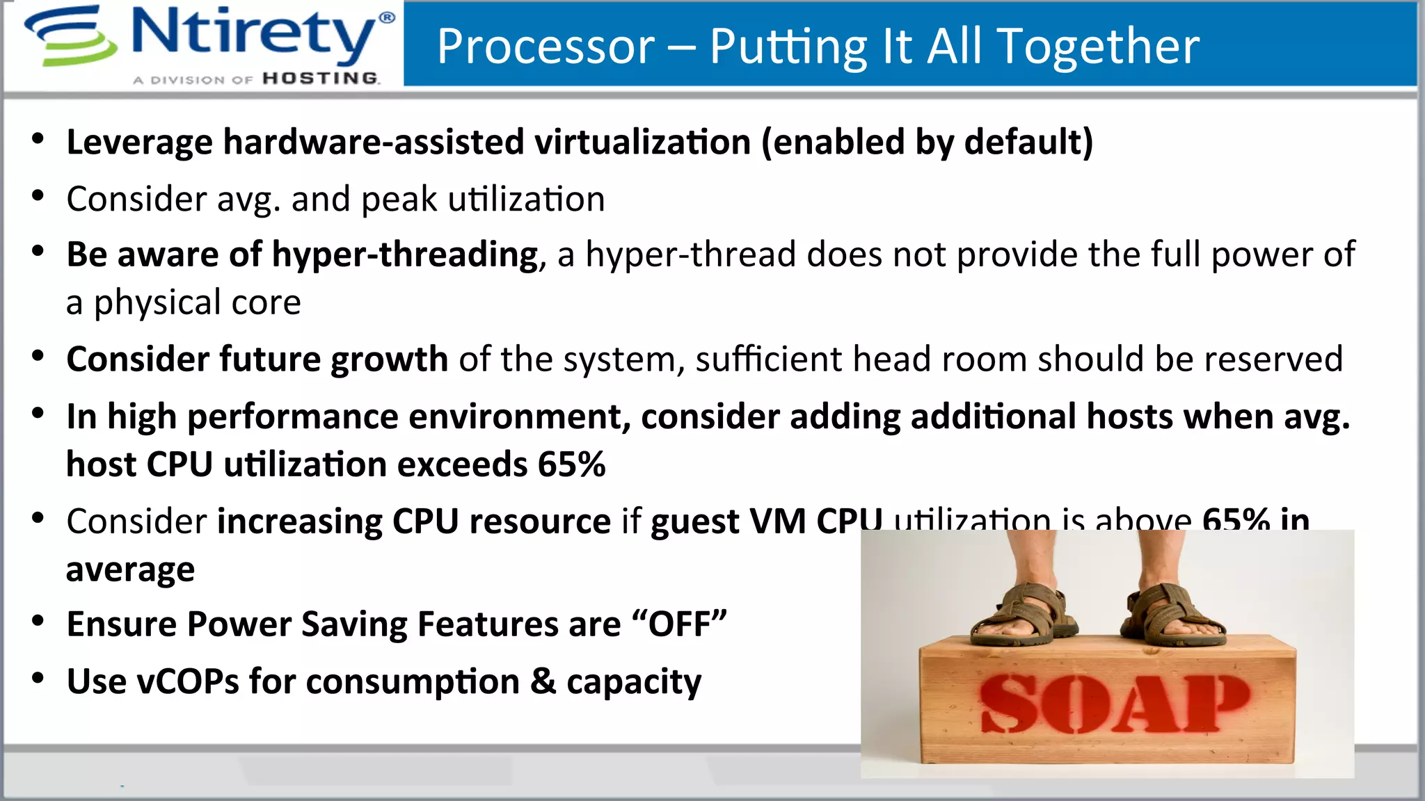 Processor	
  –	
  Puong	
  It	
  All	
  Together	
  	
  
•  Leverage	
  hardware-­‐assisted	
  virtualizaAon	
  (enabled	
  by	
  default)	
  
•  Consider	
  avg.	
  and	
  peak	
  uSlizaSon	
  
•  Be	
  aware	
  of	
  hyper-­‐threading,	
  a	
  hyper-­‐thread	
  does	
  not	
  provide	
  the	
  full	
  power	
  of	
  
a	
  physical	
  core	
  	
  
•  Consider	
  future	
  growth	
  of	
  the	
  system,	
  suﬃcient	
  head	
  room	
  should	
  be	
  reserved	
  
•  In	
  high	
  performance	
  environment,	
  consider	
  adding	
  addiAonal	
  hosts	
  when	
  avg.	
  
host	
  CPU	
  uAlizaAon	
  exceeds	
  65%	
  	
  
•  Consider	
  increasing	
  CPU	
  resource	
  if	
  guest	
  VM	
  CPU	
  uSlizaSon	
  is	
  above	
  65%	
  in	
  
average	
  
•  Ensure	
  Power	
  Saving	
  Features	
  are	
  “OFF”	
  
•  Use	
  vCOPs	
  for	
  consumpAon	
  &	
  capacity	
  	
  
 