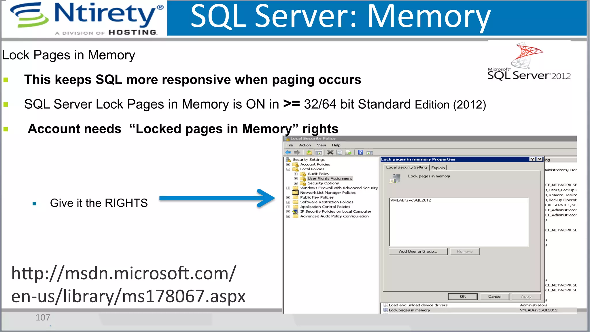 SQL	
  Server:	
  Memory	
  
107	
  
Lock Pages in Memory
■  This keeps SQL more responsive when paging occurs
■  SQL Server Lock Pages in Memory is ON in >= 32/64 bit Standard Edition (2012)
■  Account needs “Locked pages in Memory” rights
▪  Give it the RIGHTS
hxp://msdn.microsoU.com/
en-­‐us/library/ms178067.aspx	
  
 
