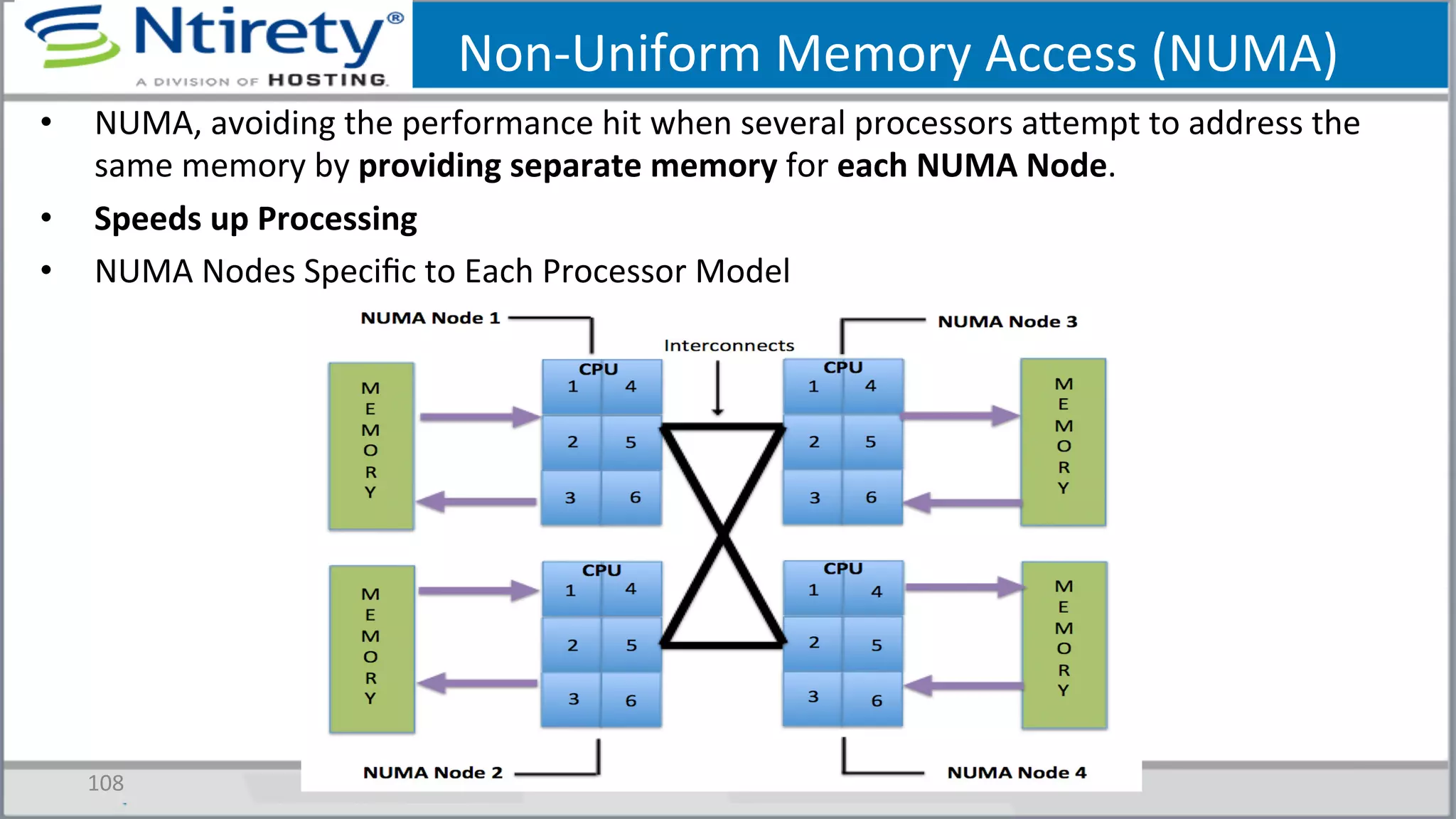 Non-­‐Uniform	
  Memory	
  Access	
  (NUMA)	
  
•  NUMA,	
  avoiding	
  the	
  performance	
  hit	
  when	
  several	
  processors	
  axempt	
  to	
  address	
  the	
  
same	
  memory	
  by	
  providing	
  separate	
  memory	
  for	
  each	
  NUMA	
  Node.	
  
•  Speeds	
  up	
  Processing	
  
•  NUMA	
  Nodes	
  Speciﬁc	
  to	
  Each	
  Processor	
  Model	
  
108	
  
 