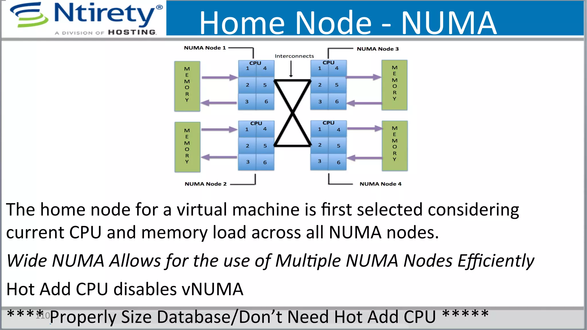 Home	
  Node	
  -­‐	
  NUMA	
  
The	
  home	
  node	
  for	
  a	
  virtual	
  machine	
  is	
  ﬁrst	
  selected	
  considering	
  
current	
  CPU	
  and	
  memory	
  load	
  across	
  all	
  NUMA	
  nodes.	
  
Wide	
  NUMA	
  Allows	
  for	
  the	
  use	
  of	
  Mul3ple	
  NUMA	
  Nodes	
  Eﬃciently	
  	
  
Hot	
  Add	
  CPU	
  disables	
  vNUMA	
  
****	
  Properly	
  Size	
  Database/Don’t	
  Need	
  Hot	
  Add	
  CPU	
  *****	
  110	
  
 