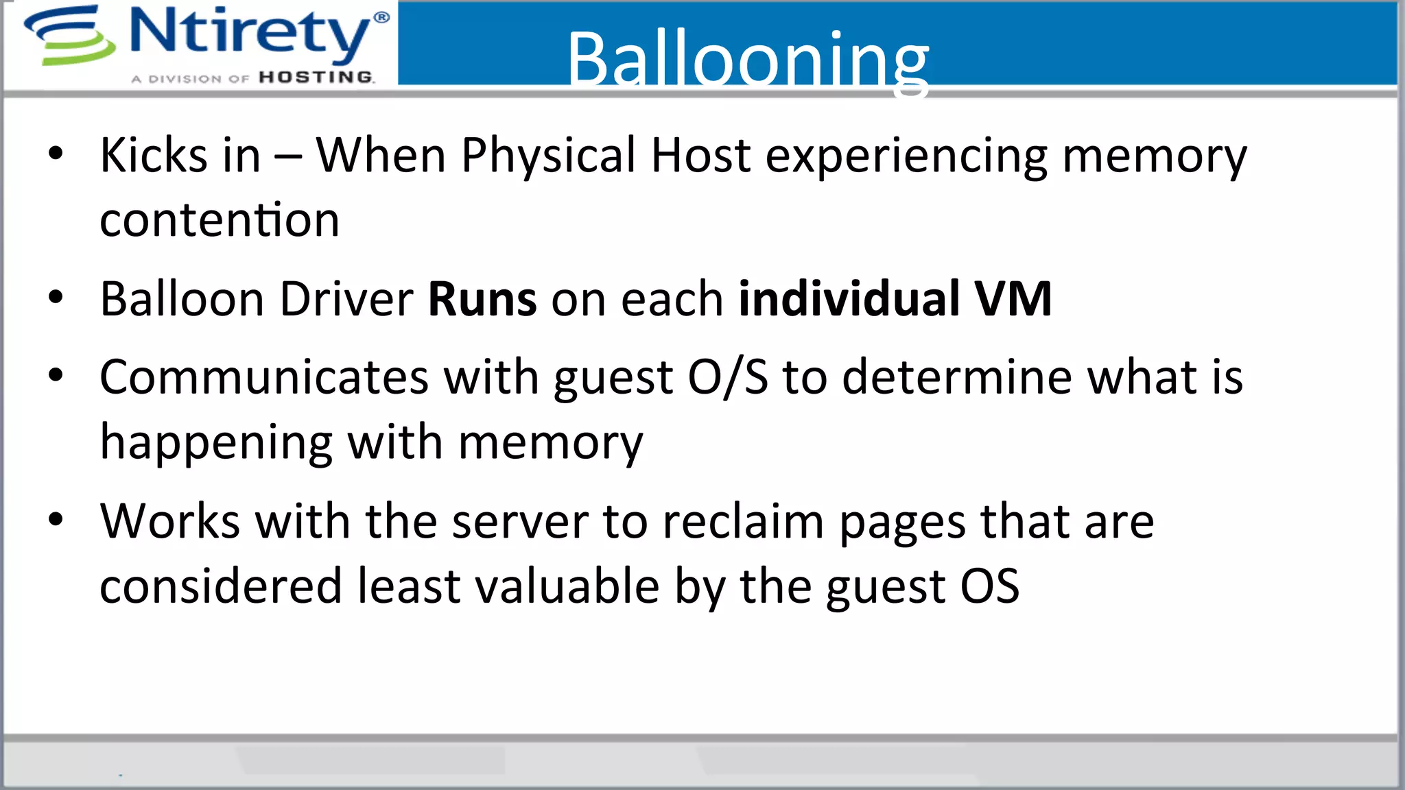 Ballooning	
  
•  Kicks	
  in	
  –	
  When	
  Physical	
  Host	
  experiencing	
  memory	
  
contenSon	
  
•  Balloon	
  Driver	
  Runs	
  on	
  each	
  individual	
  VM	
  
•  Communicates	
  with	
  guest	
  O/S	
  to	
  determine	
  what	
  is	
  
happening	
  with	
  memory	
  
•  Works	
  with	
  the	
  server	
  to	
  reclaim	
  pages	
  that	
  are	
  
considered	
  least	
  valuable	
  by	
  the	
  guest	
  OS	
  
	
  
 