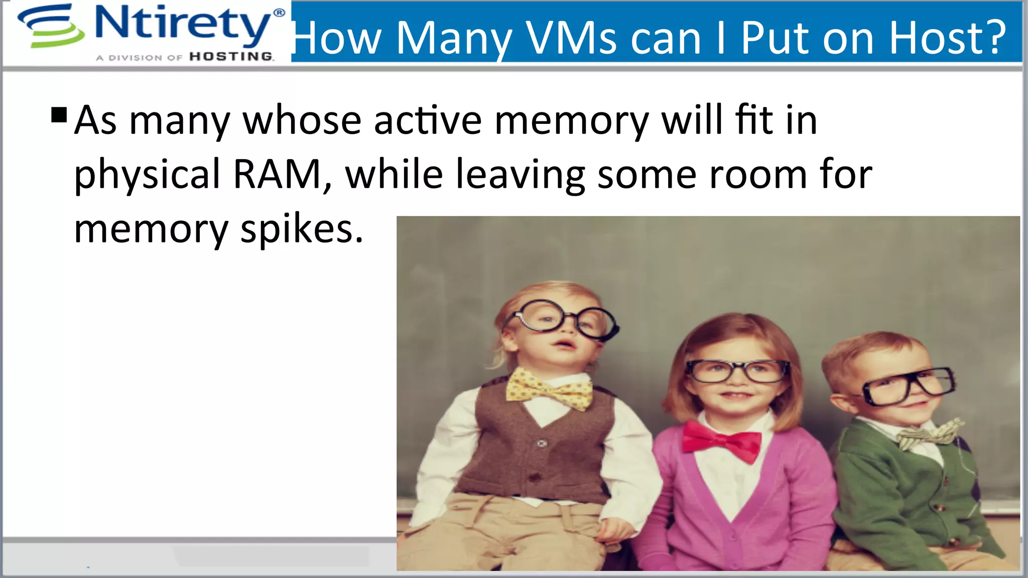 How	
  Many	
  VMs	
  can	
  I	
  Put	
  on	
  Host?	
  
§ As	
  many	
  whose	
  acSve	
  memory	
  will	
  ﬁt	
  in	
  
physical	
  RAM,	
  while	
  leaving	
  some	
  room	
  for	
  
memory	
  spikes.	
  
 
