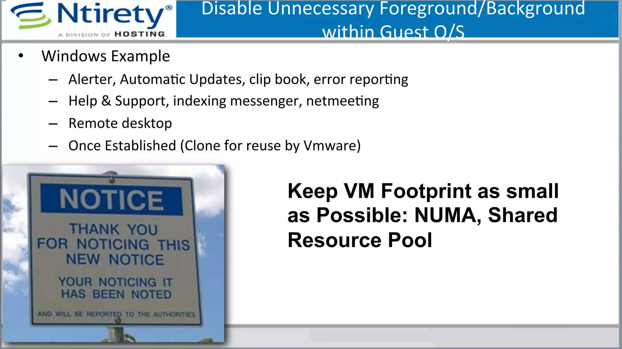 Disable	
  Unnecessary	
  Foreground/Background	
  	
  
within	
  Guest	
  O/S	
  	
  
•  Windows	
  Example	
  
–  Alerter,	
  AutomaSc	
  Updates,	
  clip	
  book,	
  error	
  reporSng	
  
–  Help	
  &	
  Support,	
  indexing	
  messenger,	
  netmeeSng	
  
–  Remote	
  desktop	
  
–  Once	
  Established	
  (Clone	
  for	
  reuse	
  by	
  Vmware)	
  
124	
  
Keep VM Footprint as small
as Possible: NUMA, Shared
Resource Pool
 