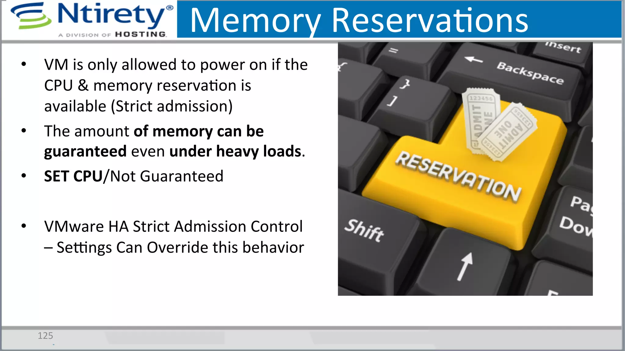 Memory	
  ReservaSons	
  
•  VM	
  is	
  only	
  allowed	
  to	
  power	
  on	
  if	
  the	
  
CPU	
  &	
  memory	
  reservaSon	
  is	
  
available	
  (Strict	
  admission)	
  
•  The	
  amount	
  of	
  memory	
  can	
  be	
  
guaranteed	
  even	
  under	
  heavy	
  loads.	
  	
  
•  SET	
  CPU/Not	
  Guaranteed	
  
•  VMware	
  HA	
  Strict	
  Admission	
  Control	
  
–	
  Seongs	
  Can	
  Override	
  this	
  behavior	
  
125	
  
 