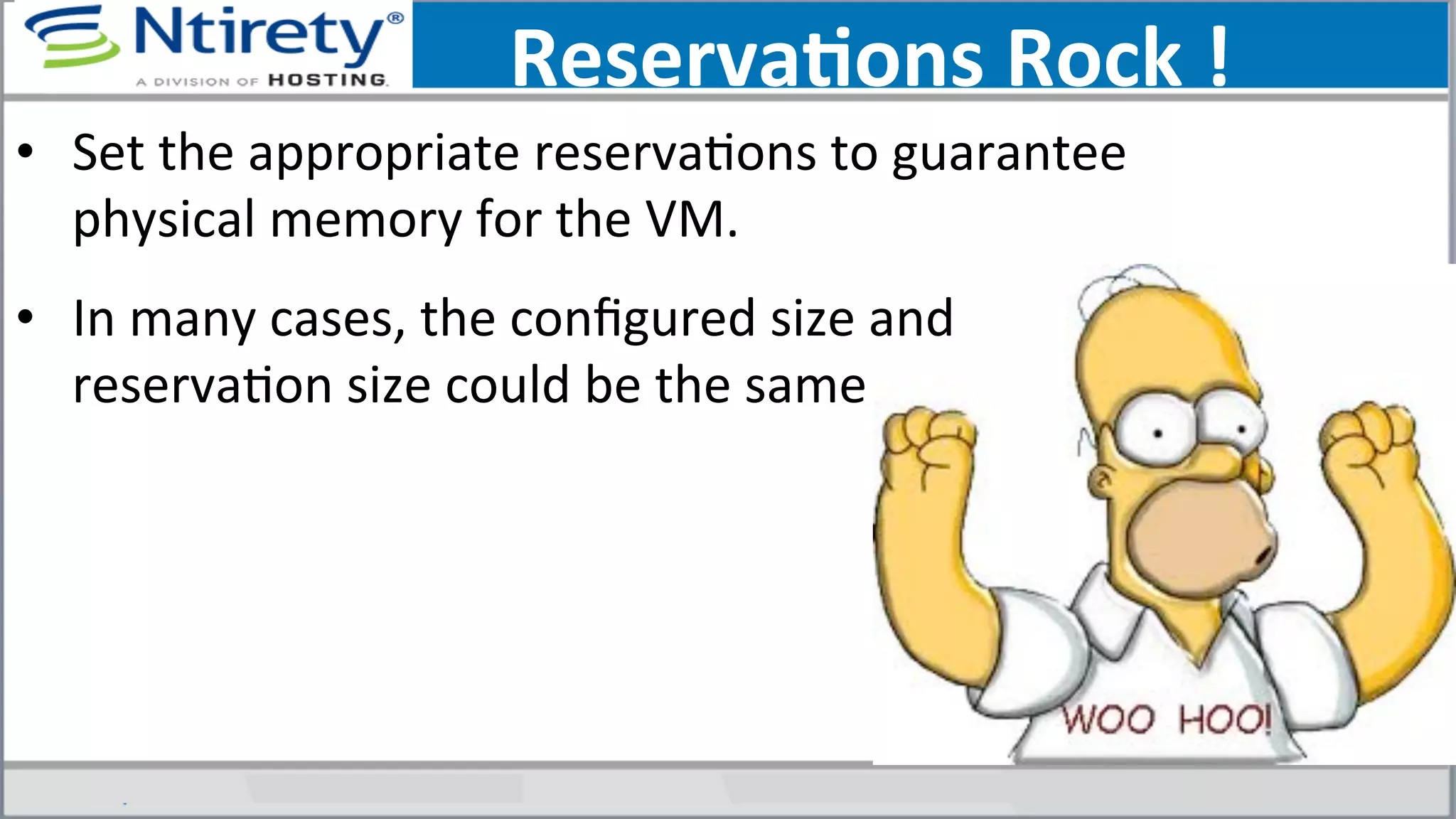 ReservaAons	
  Rock	
  !	
  
•  Set	
  the	
  appropriate	
  reservaSons	
  to	
  guarantee	
  
physical	
  memory	
  for	
  the	
  VM.	
  
•  In	
  many	
  cases,	
  the	
  conﬁgured	
  size	
  and	
  
reservaSon	
  size	
  could	
  be	
  the	
  same	
  
 