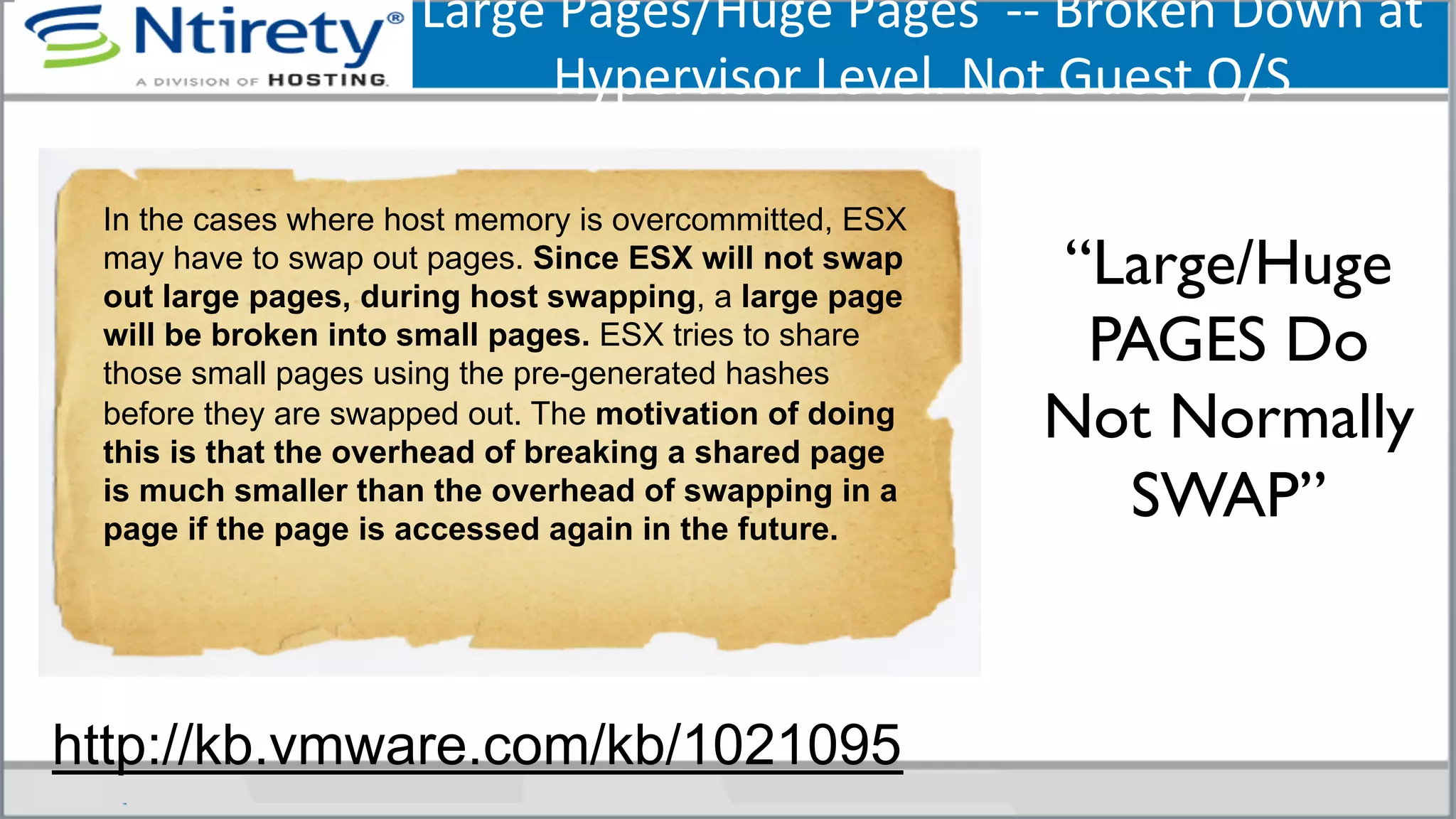 Large	
  Pages/Huge	
  Pages	
  	
  -­‐-­‐	
  Broken	
  Down	
  at	
  
Hypervisor	
  Level.	
  Not	
  Guest	
  O/S	
  
“Large/Huge
PAGES Do
Not Normally
SWAP”	

In the cases where host memory is overcommitted, ESX
may have to swap out pages. Since ESX will not swap
out large pages, during host swapping, a large page
will be broken into small pages. ESX tries to share
those small pages using the pre-generated hashes
before they are swapped out. The motivation of doing
this is that the overhead of breaking a shared page
is much smaller than the overhead of swapping in a
page if the page is accessed again in the future.
http://kb.vmware.com/kb/1021095
 