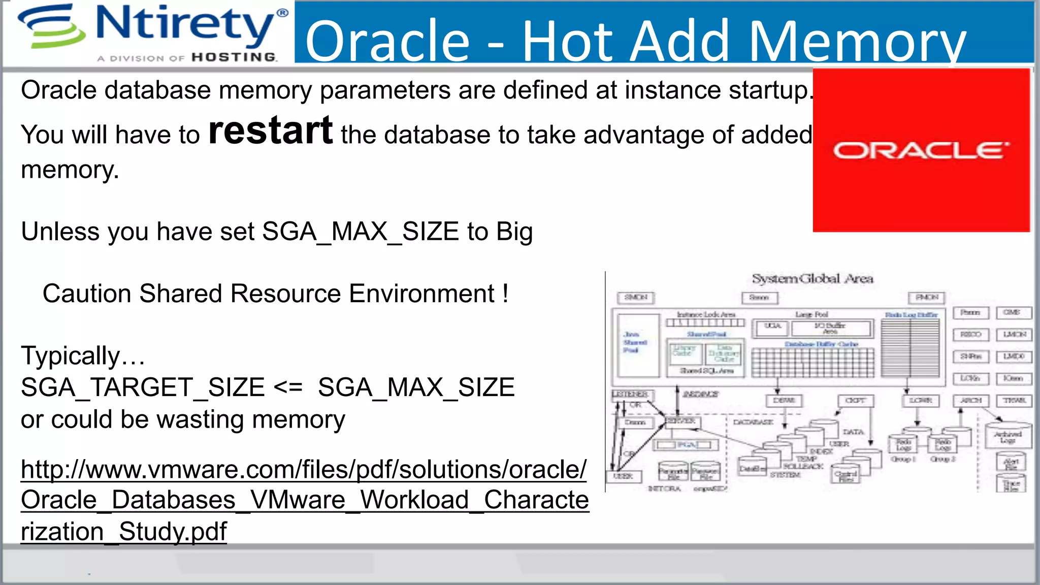 Oracle	
  -­‐	
  Hot	
  Add	
  Memory	
  
Oracle database memory parameters are defined at instance startup.
You will have to restart the database to take advantage of added
memory.
Unless you have set SGA_MAX_SIZE to Big
Caution Shared Resource Environment !
Typically…
SGA_TARGET_SIZE <= SGA_MAX_SIZE
or could be wasting memory
http://www.vmware.com/files/pdf/solutions/oracle/
Oracle_Databases_VMware_Workload_Characte
rization_Study.pdf
 