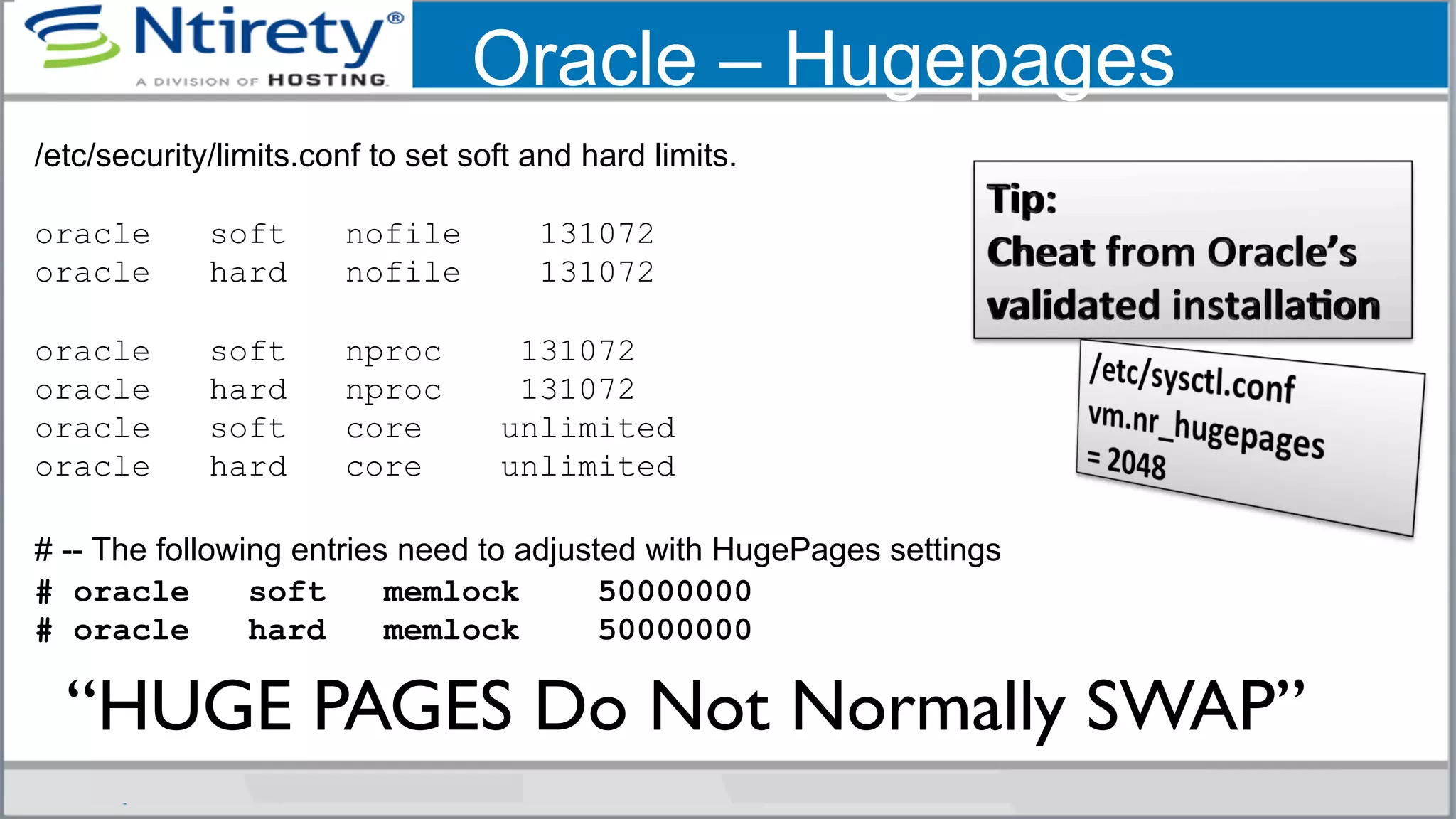 Oracle – Hugepages
/etc/security/limits.conf to set soft and hard limits.
oracle soft nofile 131072
oracle hard nofile 131072
oracle soft nproc 131072
oracle hard nproc 131072
oracle soft core unlimited
oracle hard core unlimited
# -- The following entries need to adjusted with HugePages settings
# oracle soft memlock 50000000
# oracle hard memlock 50000000
“HUGE PAGES Do Not Normally SWAP”	

 