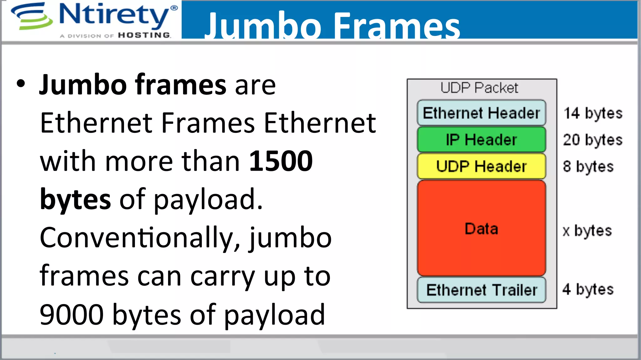 Jumbo	
  Frames	
  
•  Jumbo	
  frames	
  are	
  
Ethernet	
  Frames	
  Ethernet	
  
with	
  more	
  than	
  1500	
  
bytes	
  of	
  payload.	
  
ConvenSonally,	
  jumbo	
  
frames	
  can	
  carry	
  up	
  to	
  
9000	
  bytes	
  of	
  payload	
  
 