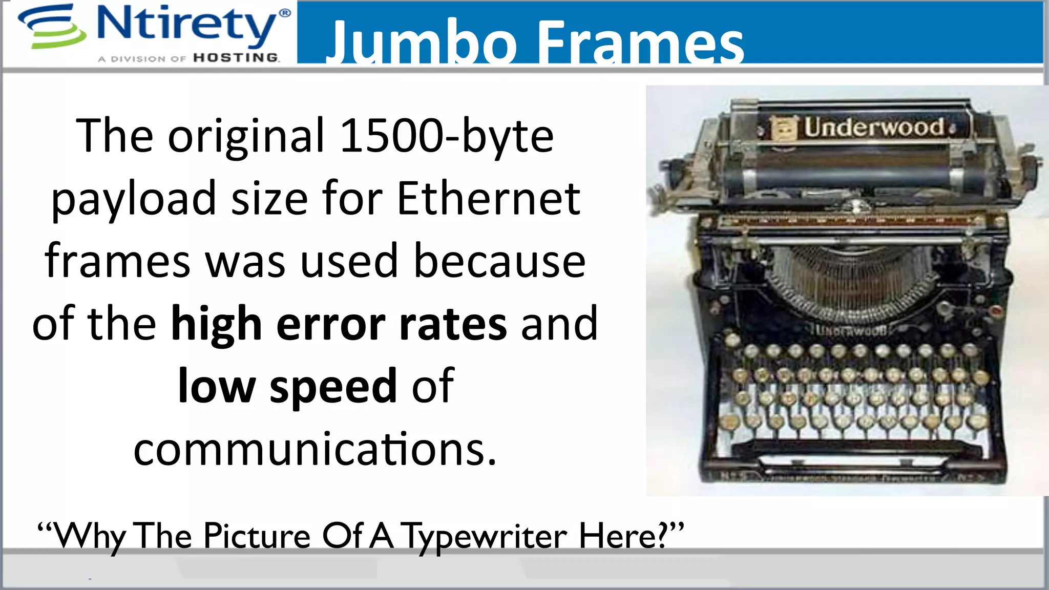 Jumbo	
  Frames	
  
The	
  original	
  1500-­‐byte	
  
payload	
  size	
  for	
  Ethernet	
  
frames	
  was	
  used	
  because	
  
of	
  the	
  high	
  error	
  rates	
  and	
  
low	
  speed	
  of	
  
communicaSons.	
  	
  
“Why The Picture Of A Typewriter Here?”	

 