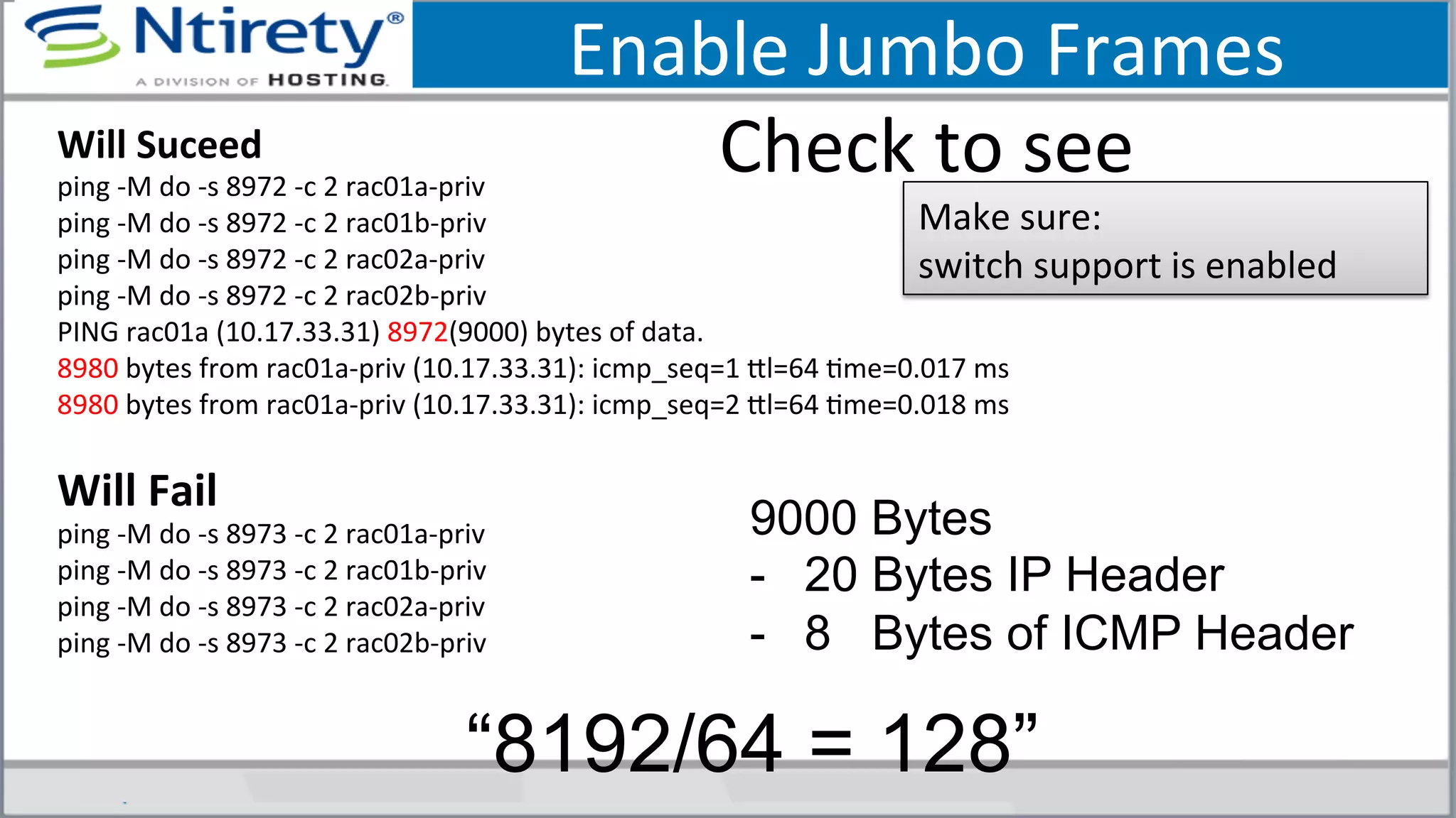 Enable	
  Jumbo	
  Frames	
  
Check	
  to	
  see	
  Will	
  Suceed	
  
ping	
  -­‐M	
  do	
  -­‐s	
  8972	
  -­‐c	
  2	
  rac01a-­‐priv	
  
ping	
  -­‐M	
  do	
  -­‐s	
  8972	
  -­‐c	
  2	
  rac01b-­‐priv	
  
ping	
  -­‐M	
  do	
  -­‐s	
  8972	
  -­‐c	
  2	
  rac02a-­‐priv	
  
ping	
  -­‐M	
  do	
  -­‐s	
  8972	
  -­‐c	
  2	
  rac02b-­‐priv	
  
PING	
  rac01a	
  (10.17.33.31)	
  8972(9000)	
  bytes	
  of	
  data.	
  
8980	
  bytes	
  from	
  rac01a-­‐priv	
  (10.17.33.31):	
  icmp_seq=1	
  xl=64	
  Sme=0.017	
  ms	
  
8980	
  bytes	
  from	
  rac01a-­‐priv	
  (10.17.33.31):	
  icmp_seq=2	
  xl=64	
  Sme=0.018	
  ms	
  
	
  
Will	
  Fail	
  
ping	
  -­‐M	
  do	
  -­‐s	
  8973	
  -­‐c	
  2	
  rac01a-­‐priv	
  
ping	
  -­‐M	
  do	
  -­‐s	
  8973	
  -­‐c	
  2	
  rac01b-­‐priv	
  
ping	
  -­‐M	
  do	
  -­‐s	
  8973	
  -­‐c	
  2	
  rac02a-­‐priv	
  
ping	
  -­‐M	
  do	
  -­‐s	
  8973	
  -­‐c	
  2	
  rac02b-­‐priv	
  
	
  
Make	
  sure:	
  	
  
switch	
  support	
  is	
  enabled	
  
9000 Bytes
-  20 Bytes IP Header
-  8 Bytes of ICMP Header
“8192/64 = 128”
 