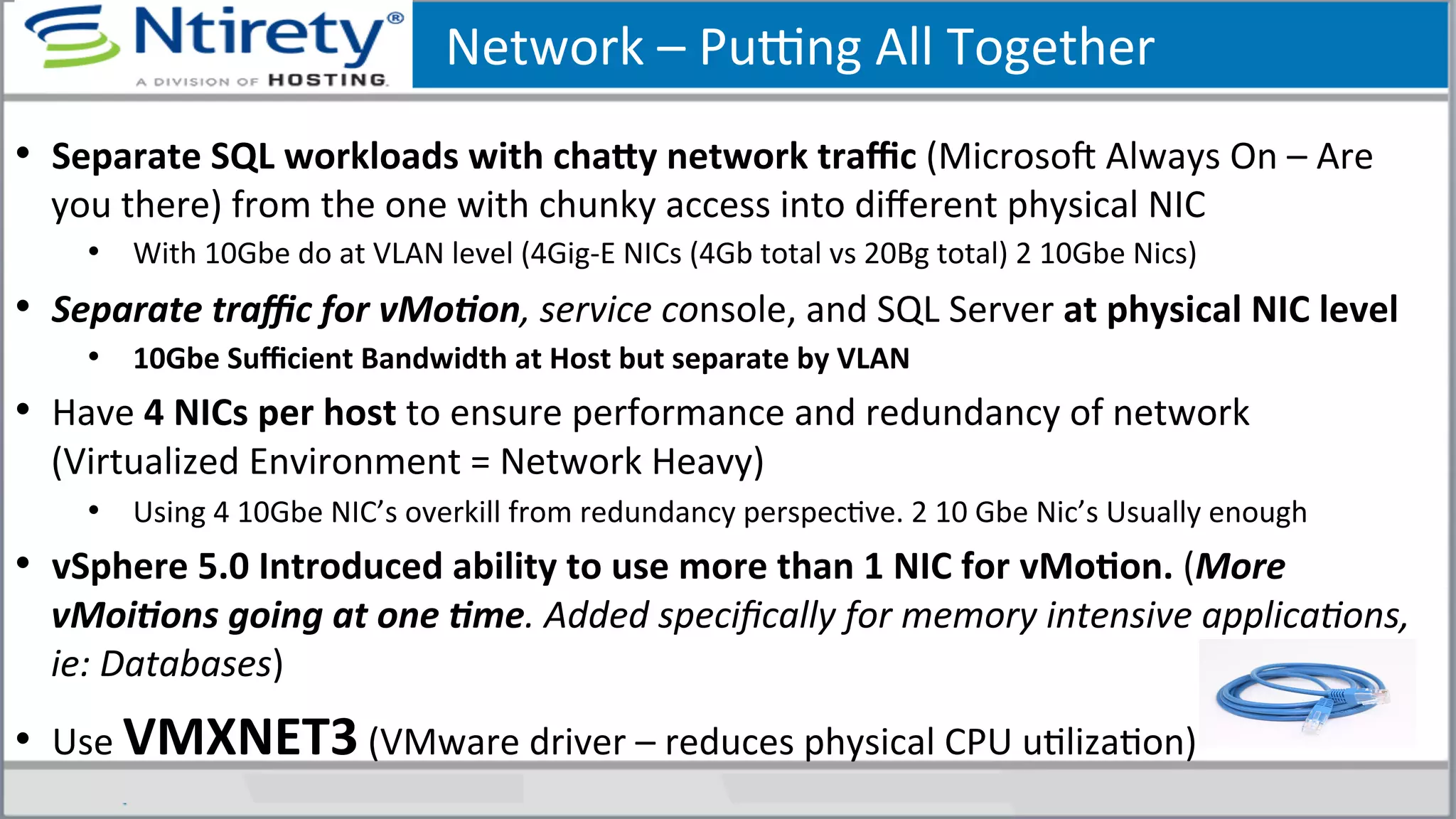 Network	
  –	
  Puong	
  All	
  Together	
  
•  Separate	
  SQL	
  workloads	
  with	
  chafy	
  network	
  traﬃc	
  (MicrosoU	
  Always	
  On	
  –	
  Are	
  
you	
  there)	
  from	
  the	
  one	
  with	
  chunky	
  access	
  into	
  diﬀerent	
  physical	
  NIC	
  
•  With	
  10Gbe	
  do	
  at	
  VLAN	
  level	
  (4Gig-­‐E	
  NICs	
  (4Gb	
  total	
  vs	
  20Bg	
  total)	
  2	
  10Gbe	
  Nics)	
  
•  Separate	
  traﬃc	
  for	
  vMo.on,	
  service	
  console,	
  and	
  SQL	
  Server	
  at	
  physical	
  NIC	
  level	
  	
  
•  10Gbe	
  Suﬃcient	
  Bandwidth	
  at	
  Host	
  but	
  separate	
  by	
  VLAN	
  
•  Have	
  4	
  NICs	
  per	
  host	
  to	
  ensure	
  performance	
  and	
  redundancy	
  of	
  network	
  
(Virtualized	
  Environment	
  =	
  Network	
  Heavy)	
  
•  Using	
  4	
  10Gbe	
  NIC’s	
  overkill	
  from	
  redundancy	
  perspecSve.	
  2	
  10	
  Gbe	
  Nic’s	
  Usually	
  enough	
  
•  vSphere	
  5.0	
  Introduced	
  ability	
  to	
  use	
  more	
  than	
  1	
  NIC	
  for	
  vMoAon.	
  (More	
  
vMoi.ons	
  going	
  at	
  one	
  .me.	
  Added	
  speciﬁcally	
  for	
  memory	
  intensive	
  applica3ons,	
  
ie:	
  Databases)	
  
•  Use	
  VMXNET3	
  (VMware	
  driver	
  –	
  reduces	
  physical	
  CPU	
  uSlizaSon)	
  
 