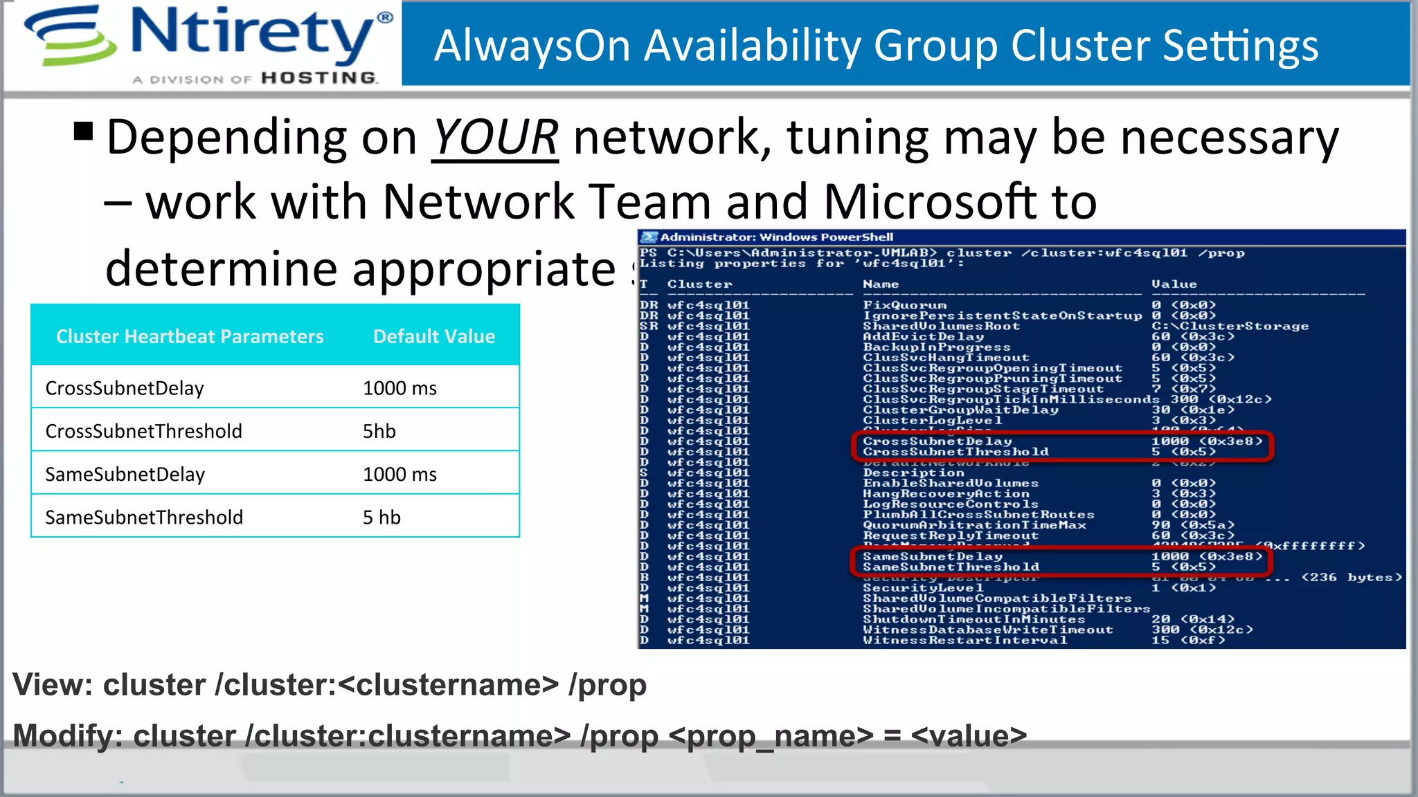AlwaysOn	
  Availability	
  Group	
  Cluster	
  Seongs	
  
§ Depending	
  on	
  YOUR	
  network,	
  tuning	
  may	
  be	
  necessary	
  
–	
  work	
  with	
  Network	
  Team	
  and	
  MicrosoU	
  to	
  
determine	
  appropriate	
  seongs	
  
Cluster	
  Heartbeat	
  Parameters	
   Default	
  Value	
  
CrossSubnetDelay	
   1000	
  ms	
  
CrossSubnetThreshold	
   5hb	
  
SameSubnetDelay	
   1000	
  ms	
  
SameSubnetThreshold	
   5	
  hb	
  
View: cluster /cluster:<clustername> /prop
Modify: cluster /cluster:clustername> /prop <prop_name> = <value>
 