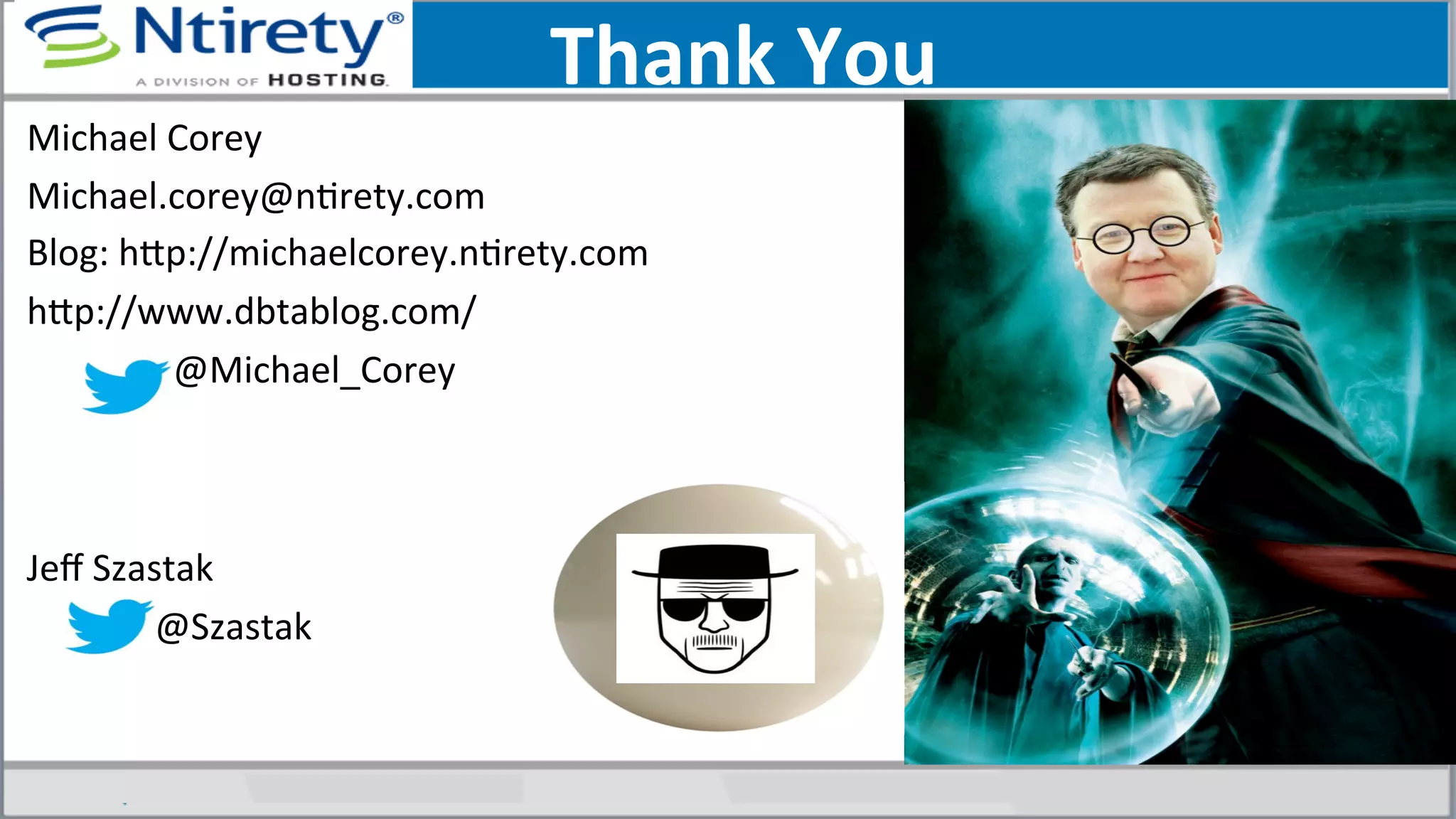 Thank	
  You	
  
Michael	
  Corey	
  
Michael.corey@nSrety.com	
  
Blog:	
  hxp://michaelcorey.nSrety.com	
  
hxp://www.dbtablog.com/	
  
	
  	
  	
  	
  	
  	
  	
  	
  	
  	
  	
  	
  	
  	
  	
  	
  @Michael_Corey	
  
	
  
	
  
Jeﬀ	
  Szastak	
  
	
  	
  	
  	
  	
  	
  	
  	
  	
  	
  	
  	
  	
  	
  @Szastak	
  
	
  
 