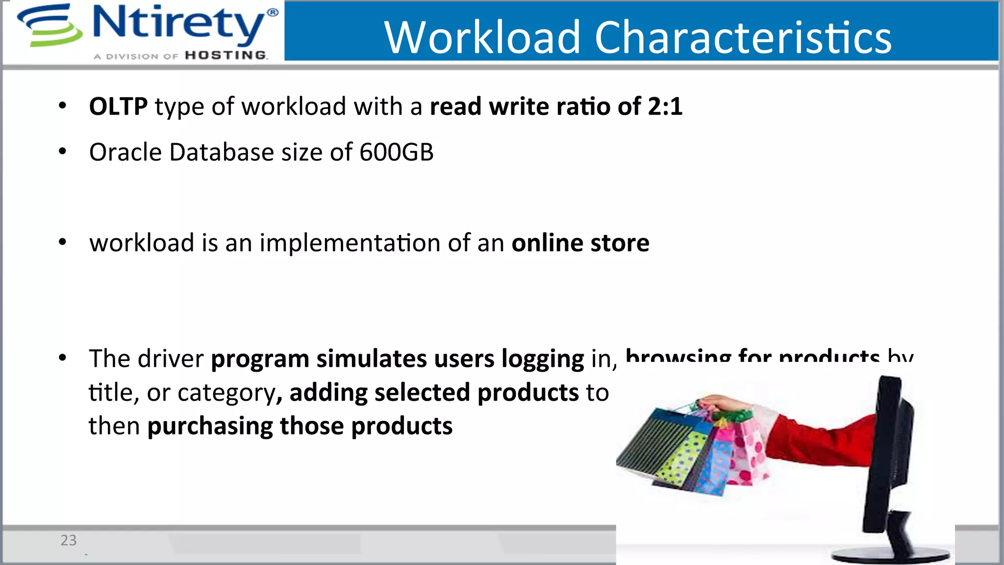 Workload	
  CharacterisScs	
  
•  OLTP	
  type	
  of	
  workload	
  with	
  a	
  read	
  write	
  raAo	
  of	
  2:1	
  	
  
•  Oracle	
  Database	
  size	
  of	
  600GB	
  
•  workload	
  is	
  an	
  implementaSon	
  of	
  an	
  online	
  store	
  
•  The	
  driver	
  program	
  simulates	
  users	
  logging	
  in,	
  browsing	
  for	
  products	
  by	
  
Stle,	
  or	
  category,	
  adding	
  selected	
  products	
  to	
  their	
  shopping	
  cart,	
  and	
  
then	
  purchasing	
  those	
  products	
  
23	
  
 