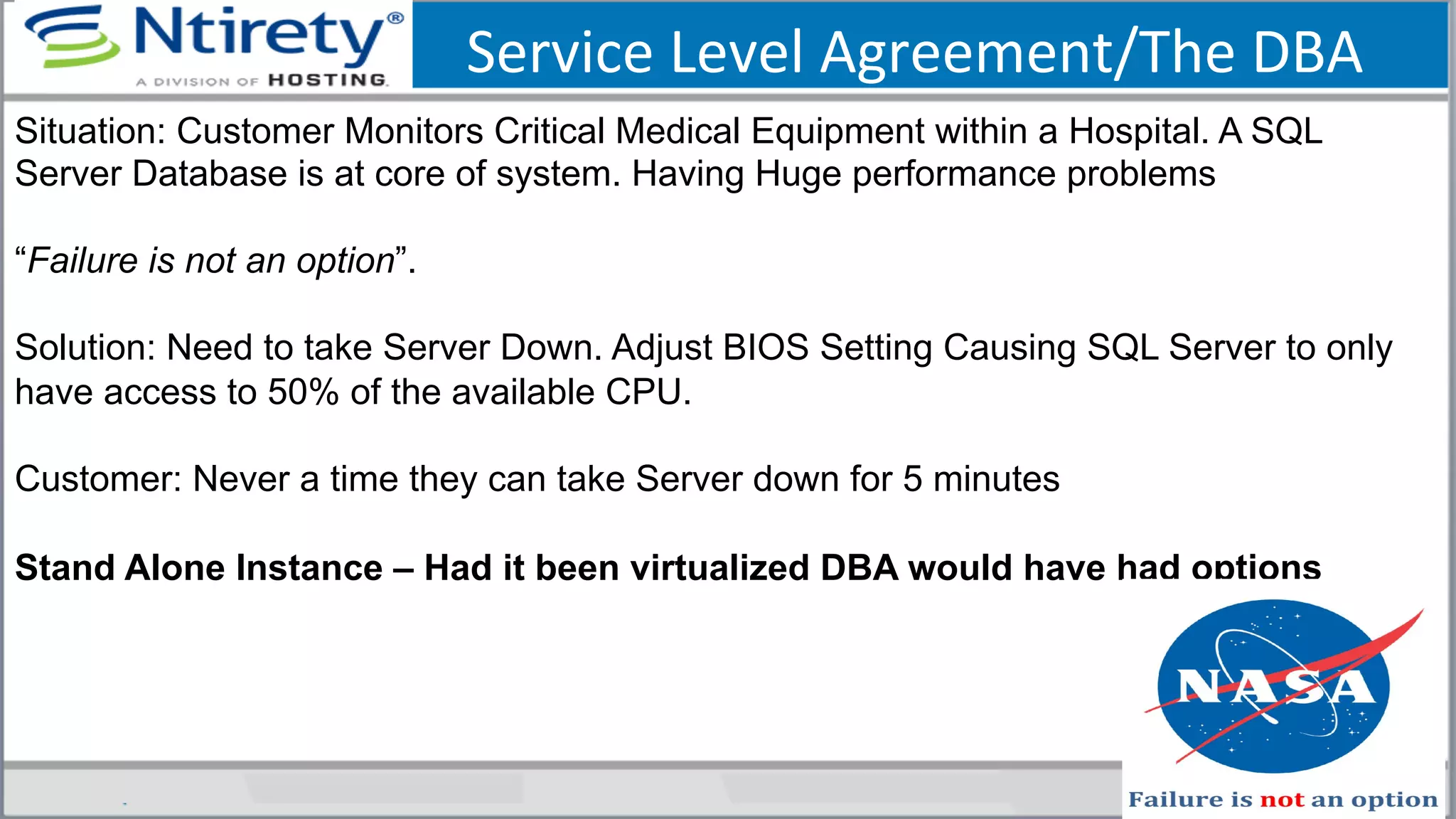 Service	
  Level	
  Agreement/The	
  DBA	
  
Situation: Customer Monitors Critical Medical Equipment within a Hospital. A SQL
Server Database is at core of system. Having Huge performance problems
“Failure is not an option”.
Solution: Need to take Server Down. Adjust BIOS Setting Causing SQL Server to only
have access to 50% of the available CPU.
Customer: Never a time they can take Server down for 5 minutes
Stand Alone Instance – Had it been virtualized DBA would have had options
 