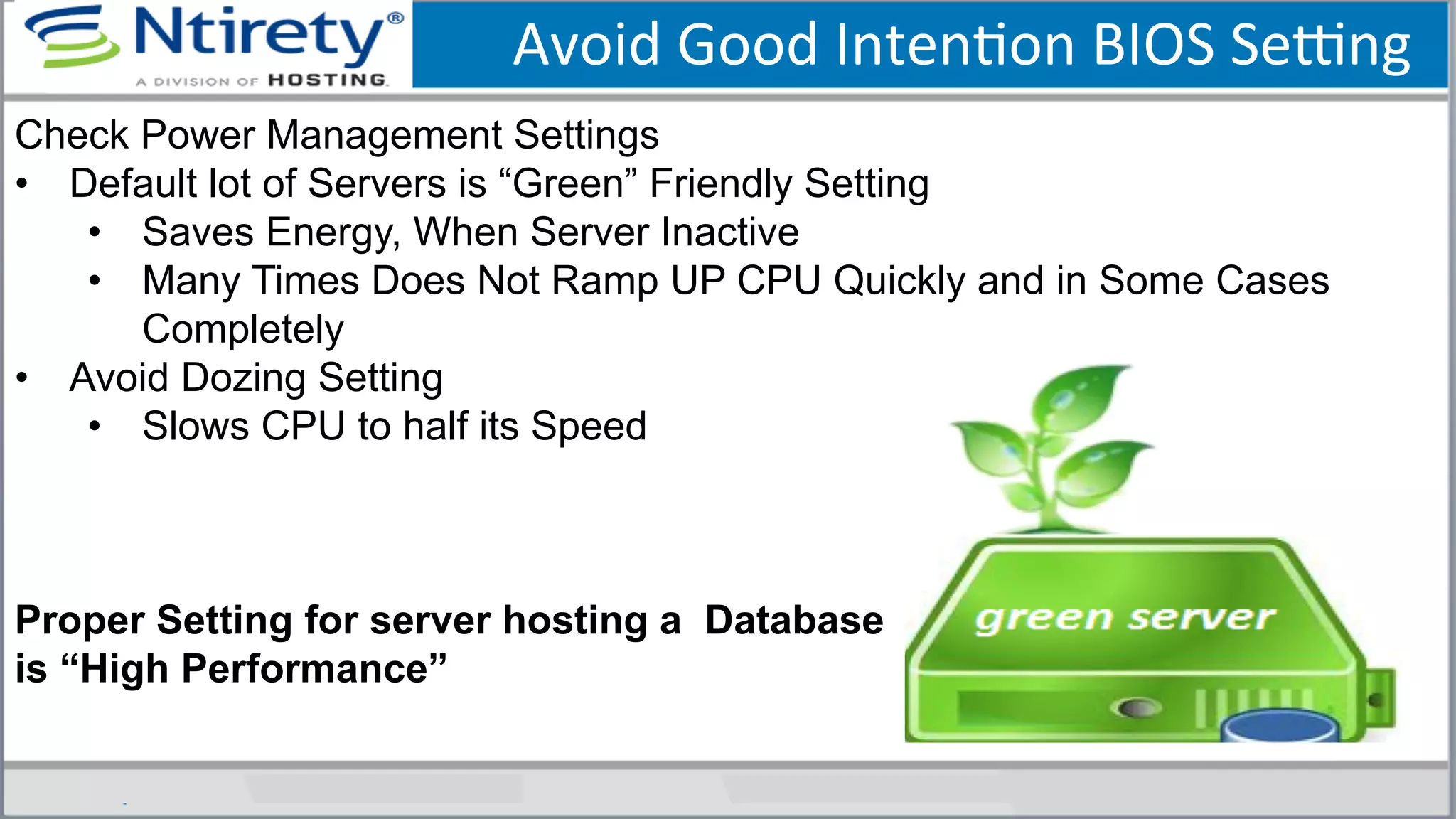 Avoid	
  Good	
  IntenSon	
  BIOS	
  Seong	
  
Check Power Management Settings
•  Default lot of Servers is “Green” Friendly Setting
•  Saves Energy, When Server Inactive
•  Many Times Does Not Ramp UP CPU Quickly and in Some Cases
Completely
•  Avoid Dozing Setting
•  Slows CPU to half its Speed
Proper Setting for server hosting a Database
is “High Performance”
 