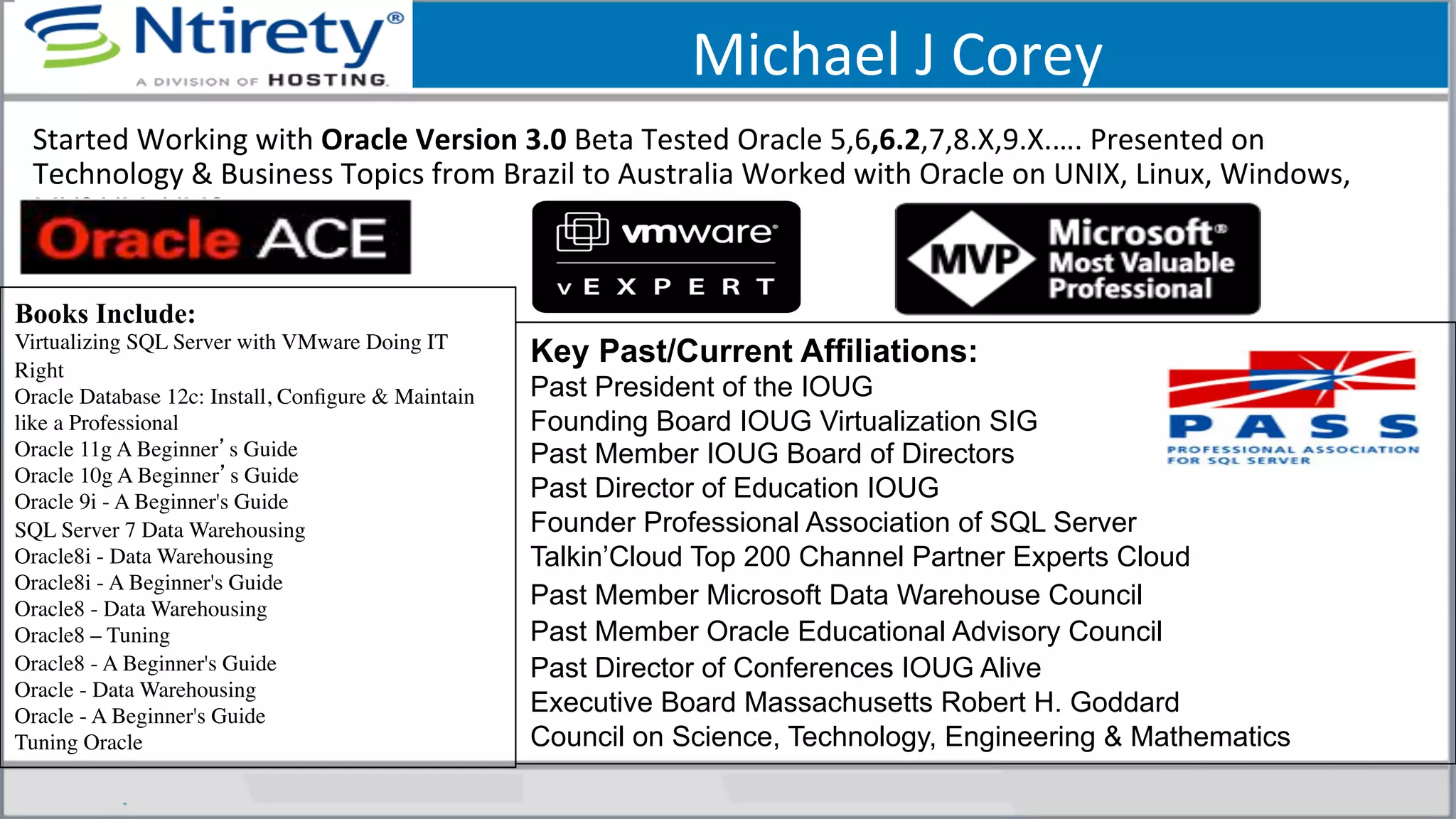 Michael	
  J	
  Corey	
  
Books Include:
Virtualizing SQL Server with VMware Doing IT
Right	

Oracle Database 12c: Install, Conﬁgure & Maintain
like a Professional	

Oracle 11g A Beginner’s Guide	

Oracle 10g A Beginner’s Guide	

Oracle 9i - A Beginner's Guide	

SQL Server 7 Data Warehousing 	

Oracle8i - Data Warehousing	

Oracle8i - A Beginner's Guide 	

Oracle8 - Data Warehousing 	

Oracle8 – Tuning 	

Oracle8 - A Beginner's Guide 	

Oracle - Data Warehousing 	

Oracle - A Beginner's Guide 	

Tuning Oracle	

Key Past/Current Affiliations:
Past President of the IOUG
Founding Board IOUG Virtualization SIG
Past Member IOUG Board of Directors
Past Director of Education IOUG
Founder Professional Association of SQL Server
Talkin’Cloud Top 200 Channel Partner Experts Cloud
Past Member Microsoft Data Warehouse Council
Past Member Oracle Educational Advisory Council
Past Director of Conferences IOUG Alive
Executive Board Massachusetts Robert H. Goddard
Council on Science, Technology, Engineering & Mathematics
Started	
  Working	
  with	
  Oracle	
  Version	
  3.0	
  Beta	
  Tested	
  Oracle	
  5,6,6.2,7,8.X,9.X.….	
  Presented	
  on	
  
Technology	
  &	
  Business	
  Topics	
  from	
  Brazil	
  to	
  Australia	
  Worked	
  with	
  Oracle	
  on	
  UNIX,	
  Linux,	
  Windows,	
  
MVS,VM,	
  VMS,..	
  
 