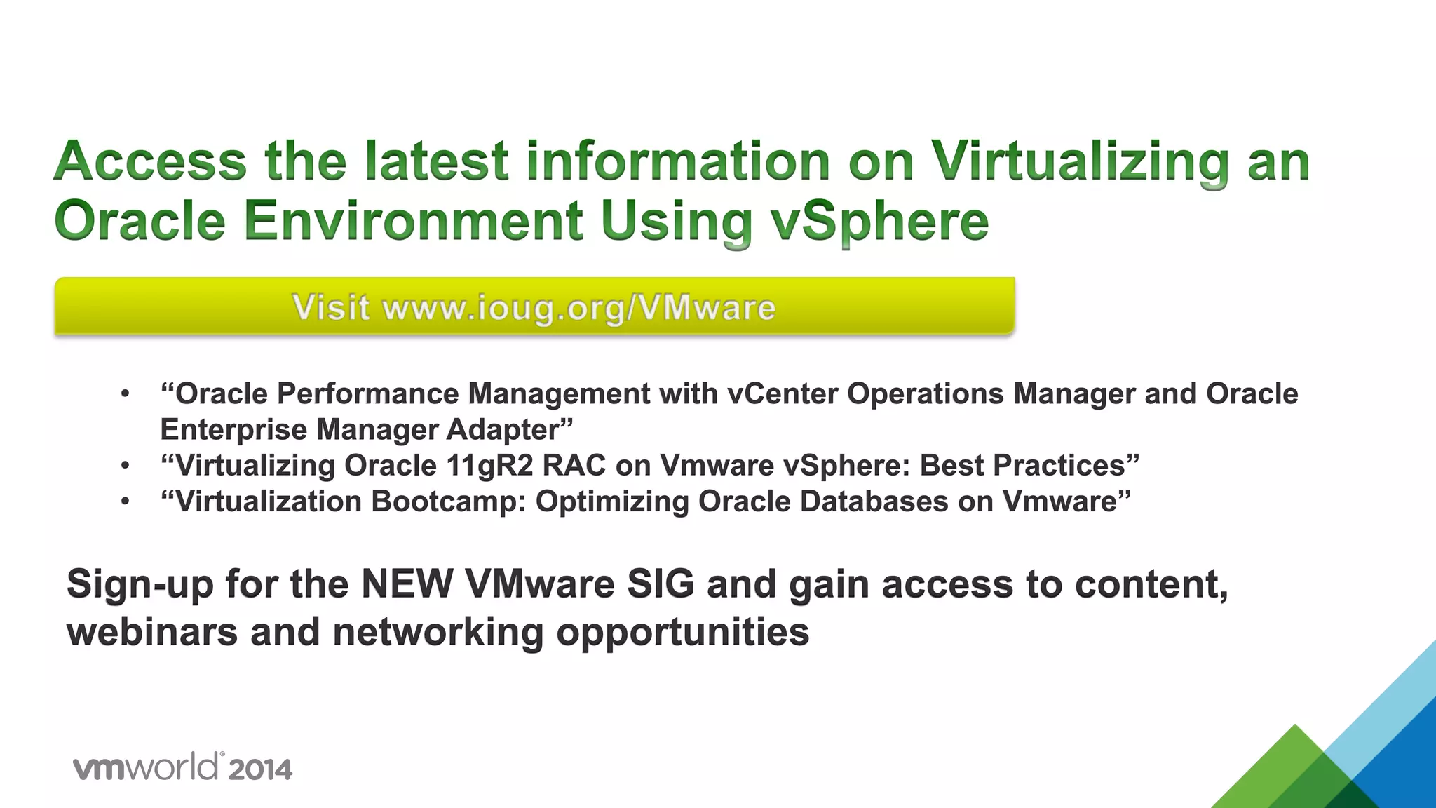 •  “Oracle Performance Management with vCenter Operations Manager and Oracle
Enterprise Manager Adapter”
•  “Virtualizing Oracle 11gR2 RAC on Vmware vSphere: Best Practices”
•  “Virtualization Bootcamp: Optimizing Oracle Databases on Vmware”
Sign-up for the NEW VMware SIG and gain access to content,
webinars and networking opportunities
 