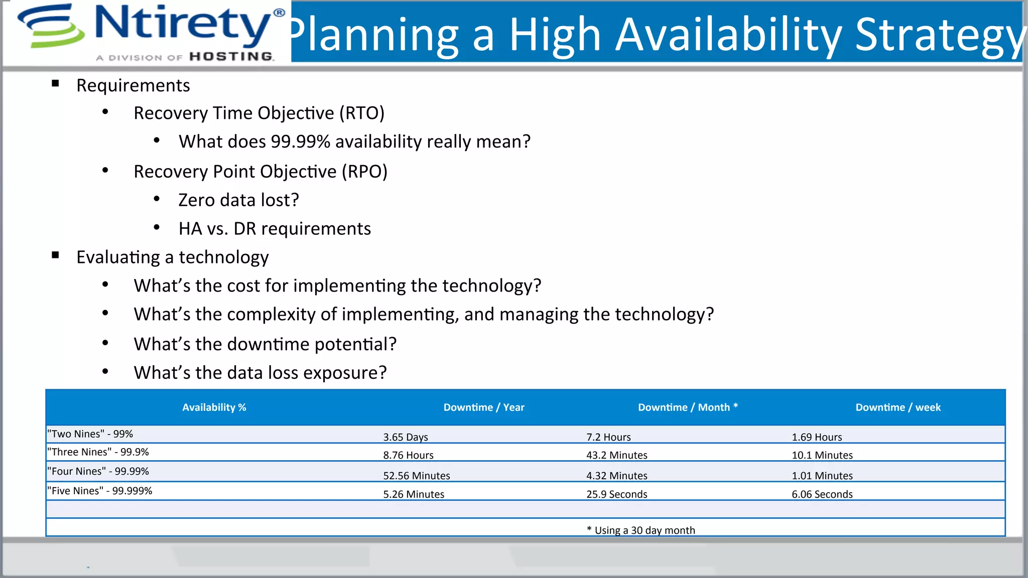 Planning	
  a	
  High	
  Availability	
  Strategy
§  Requirements	
  	
  
•  Recovery	
  Time	
  ObjecSve	
  (RTO)	
  
•  What	
  does	
  99.99%	
  availability	
  really	
  mean?	
  
•  Recovery	
  Point	
  ObjecSve	
  (RPO)	
  
•  Zero	
  data	
  lost?	
  
•  HA	
  vs.	
  DR	
  requirements	
  
§  EvaluaSng	
  a	
  technology	
  
•  What’s	
  the	
  cost	
  for	
  implemenSng	
  the	
  technology?	
  
•  What’s	
  the	
  complexity	
  of	
  implemenSng,	
  and	
  managing	
  the	
  technology?	
  
•  What’s	
  the	
  downSme	
  potenSal?	
  
•  What’s	
  the	
  data	
  loss	
  exposure?	
  
Availability	
  %	
   DownAme	
  /	
  Year	
   DownAme	
  /	
  Month	
  *	
   DownAme	
  /	
  week	
  
"Two	
  Nines"	
  -­‐	
  99%	
  	
  	
  	
   3.65	
  Days	
   7.2	
  Hours	
   1.69	
  Hours	
  
"Three	
  Nines"	
  -­‐	
  99.9%	
  	
   8.76	
  Hours	
   43.2	
  Minutes	
   10.1	
  Minutes	
  
"Four	
  Nines"	
  -­‐	
  99.99%	
  	
   52.56	
  Minutes	
   4.32	
  Minutes	
   1.01	
  Minutes	
  
"Five	
  Nines"	
  -­‐	
  99.999%	
  	
   5.26	
  Minutes	
   25.9	
  Seconds	
   6.06	
  Seconds	
  
*	
  Using	
  a	
  30	
  day	
  month	
  
 