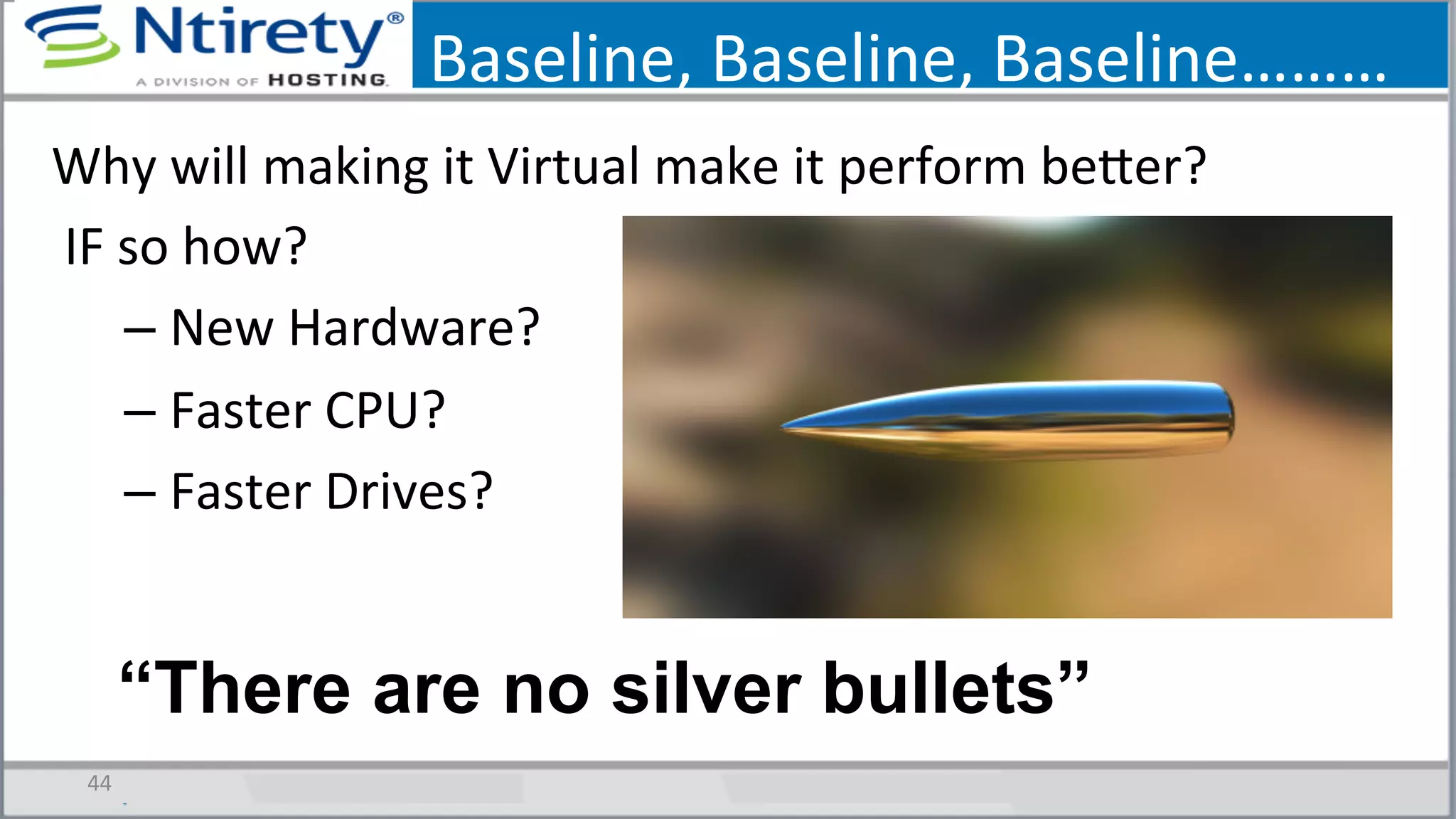 Baseline,	
  Baseline,	
  Baseline………	
  
44	
  
Why	
  will	
  making	
  it	
  Virtual	
  make	
  it	
  perform	
  bexer?	
  
	
  IF	
  so	
  how?	
  
– New	
  Hardware?	
  
– Faster	
  CPU?	
  
– Faster	
  Drives?	
  
“There are no silver bullets”
 