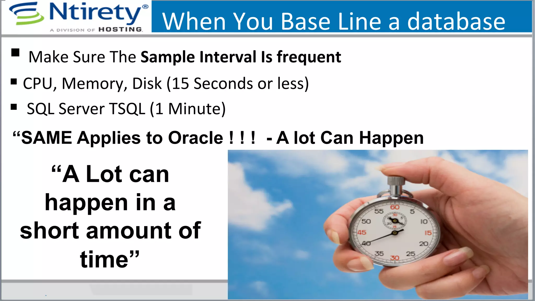 When	
  You	
  Base	
  Line	
  a	
  database	
  
§ 	
  Make	
  Sure	
  The	
  Sample	
  Interval	
  Is	
  frequent	
  
§ CPU,	
  Memory,	
  Disk	
  (15	
  Seconds	
  or	
  less)	
  
§ 	
  SQL	
  Server	
  TSQL	
  (1	
  Minute)	
  
“A Lot can
happen in a
short amount of
time”
“SAME Applies to Oracle ! ! ! - A lot Can Happen
 