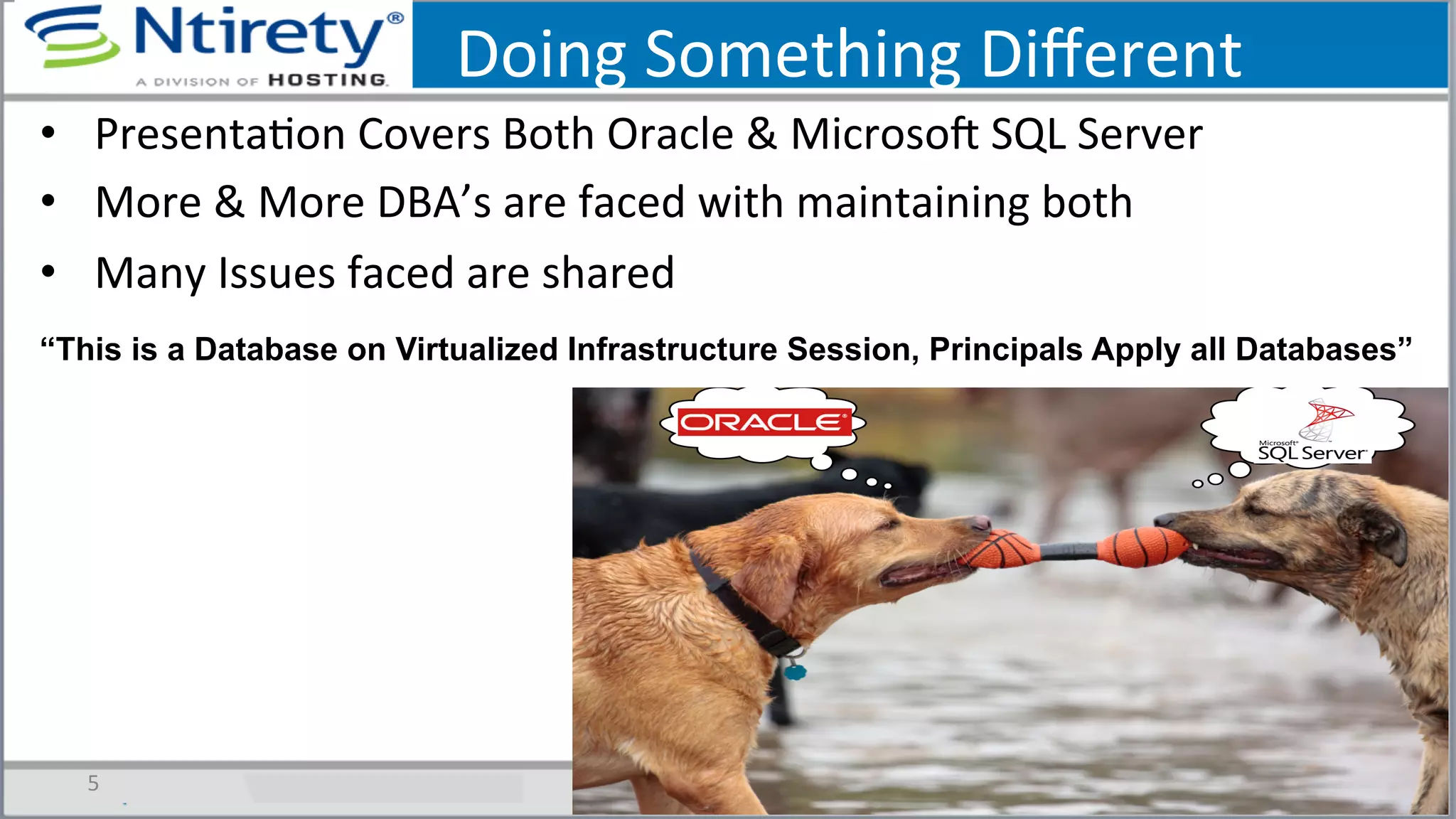Doing	
  Something	
  Diﬀerent	
  
•  PresentaSon	
  Covers	
  Both	
  Oracle	
  &	
  MicrosoU	
  SQL	
  Server	
  
•  More	
  &	
  More	
  DBA’s	
  are	
  faced	
  with	
  maintaining	
  both	
  
•  Many	
  Issues	
  faced	
  are	
  shared	
  	
  
5	
  
“This is a Database on Virtualized Infrastructure Session, Principals Apply all Databases”
 