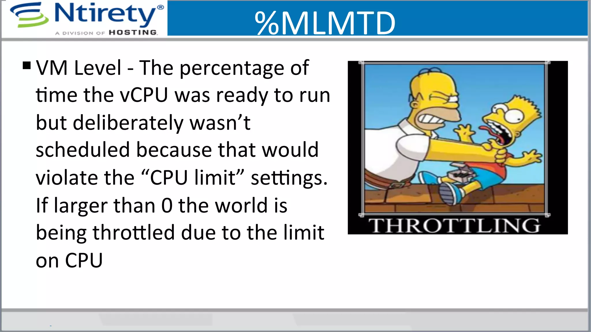 %MLMTD	
  	
  
§ VM	
  Level	
  -­‐	
  The	
  percentage	
  of	
  
Sme	
  the	
  vCPU	
  was	
  ready	
  to	
  run	
  
but	
  deliberately	
  wasn’t	
  
scheduled	
  because	
  that	
  would	
  
violate	
  the	
  “CPU	
  limit”	
  seongs.	
  
If	
  larger	
  than	
  0	
  the	
  world	
  is	
  
being	
  throxled	
  due	
  to	
  the	
  limit	
  
on	
  CPU	
  	
  
 