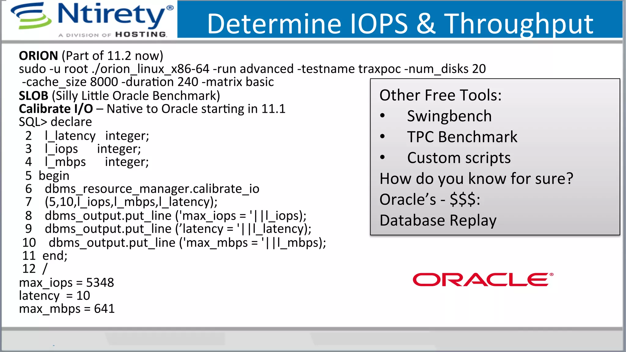 Determine	
  IOPS	
  &	
  Throughput	
  
ORION	
  (Part	
  of	
  11.2	
  now)	
  
sudo	
  -­‐u	
  root	
  ./orion_linux_x86-­‐64	
  -­‐run	
  advanced	
  -­‐testname	
  traxpoc	
  -­‐num_disks	
  20	
  
	
  -­‐cache_size	
  8000	
  -­‐duraSon	
  240	
  -­‐matrix	
  basic	
  
SLOB	
  (Silly	
  Lixle	
  Oracle	
  Benchmark)	
  
Calibrate	
  I/O	
  –	
  NaSve	
  to	
  Oracle	
  starSng	
  in	
  11.1	
  
SQL>	
  declare	
  
	
  	
  2	
  	
  	
  	
  l_latency	
  	
  	
  integer;	
  
	
  	
  3	
  	
  	
  	
  l_iops	
  	
  	
  	
  	
  	
  integer;	
  	
  	
  	
  	
  	
  
	
  	
  4	
  	
  	
  	
  l_mbps	
  	
  	
  	
  	
  	
  integer;	
  	
  
	
  	
  5	
  	
  begin	
  	
  	
  	
  	
  
	
  	
  6	
  	
  	
  	
  dbms_resource_manager.calibrate_io	
  
	
  	
  7	
  	
  	
  	
  (5,10,l_iops,l_mbps,l_latency);	
  
	
  	
  8	
  	
  	
  	
  dbms_output.put_line	
  ('max_iops	
  =	
  '||l_iops);	
  
	
  	
  9	
  	
  	
  	
  dbms_output.put_line	
  (’latency	
  =	
  '||l_latency);	
  
	
  10	
  	
  	
  	
  dbms_output.put_line	
  ('max_mbps	
  =	
  '||l_mbps);	
  
	
  11	
  	
  end;	
  
	
  12	
  	
  /	
  
max_iops	
  =	
  5348	
  
latency	
  	
  =	
  10	
  
max_mbps	
  =	
  641	
  
	
  
Other	
  Free	
  Tools:	
  
•  Swingbench	
  	
  	
  	
  
•  TPC	
  Benchmark	
  	
  	
  
•  Custom	
  scripts	
  
How	
  do	
  you	
  know	
  for	
  sure?	
  
Oracle’s	
  -­‐	
  $$$:	
  
Database	
  Replay	
  
 