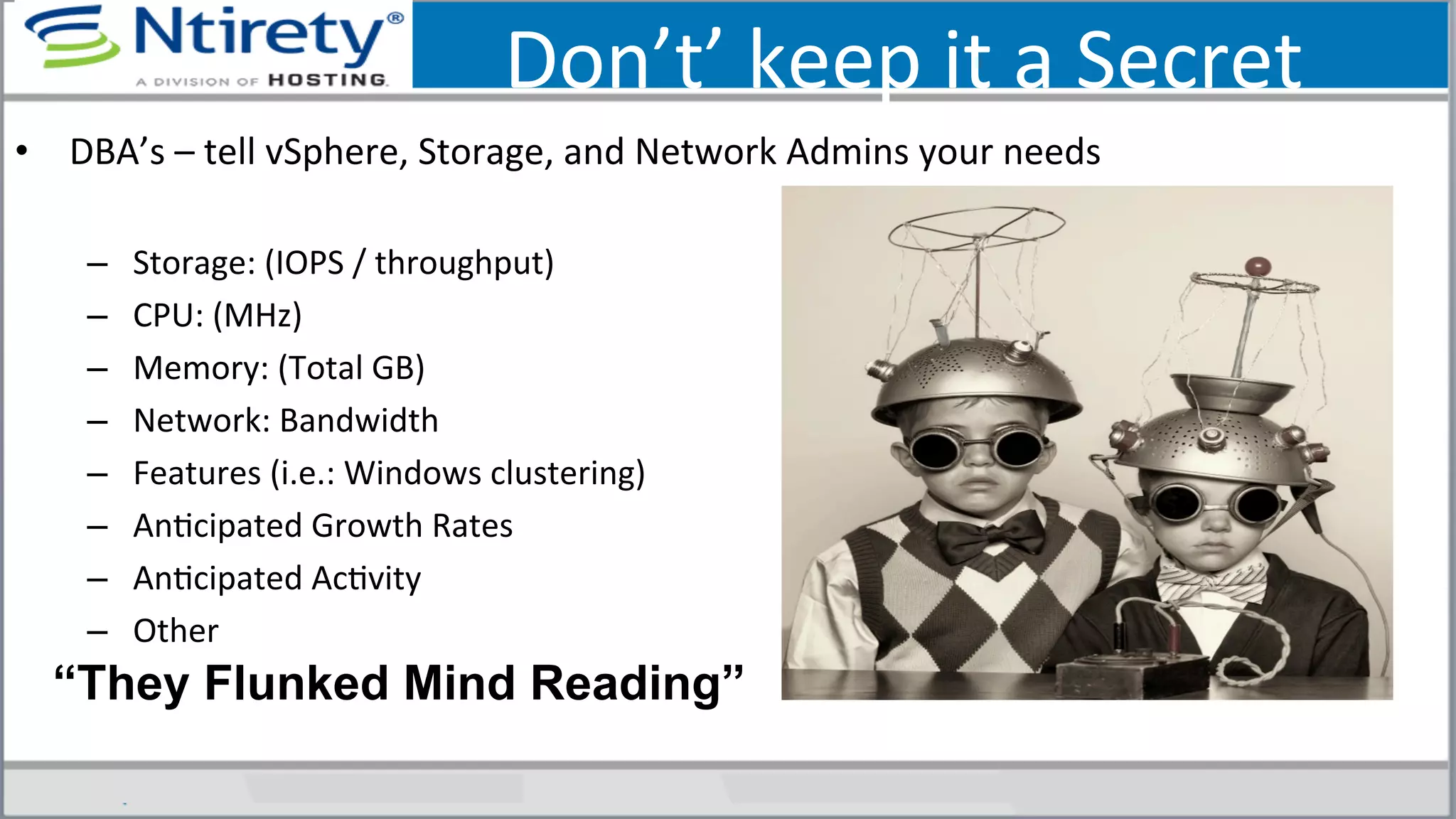Don’t’	
  keep	
  it	
  a	
  Secret	
  
•  DBA’s	
  –	
  tell	
  vSphere,	
  Storage,	
  and	
  Network	
  Admins	
  your	
  needs	
  	
  
–  Storage:	
  (IOPS	
  /	
  throughput)	
  	
  
–  CPU:	
  (MHz)	
  
–  Memory:	
  (Total	
  GB)	
  
–  Network:	
  Bandwidth	
  
–  Features	
  (i.e.:	
  Windows	
  clustering)	
  
–  AnScipated	
  Growth	
  Rates	
  
–  AnScipated	
  AcSvity	
  
–  Other	
  
“They Flunked Mind Reading”
 