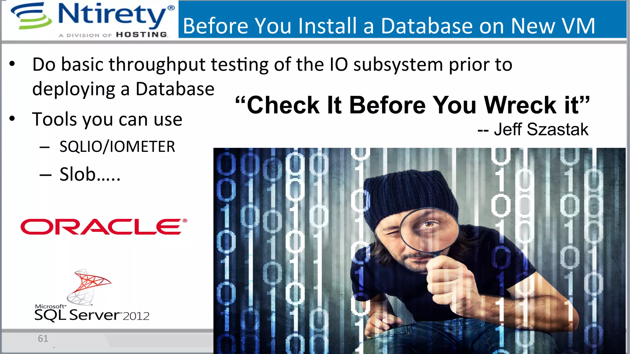Before	
  You	
  Install	
  a	
  Database	
  on	
  New	
  VM	
  
•  Do	
  basic	
  throughput	
  tesSng	
  of	
  the	
  IO	
  subsystem	
  prior	
  to	
  
deploying	
  a	
  Database	
  
•  Tools	
  you	
  can	
  use	
  
–  SQLIO/IOMETER	
  
–  Slob…..	
  
61	
  
“Check It Before You Wreck it”
-- Jeff Szastak
 